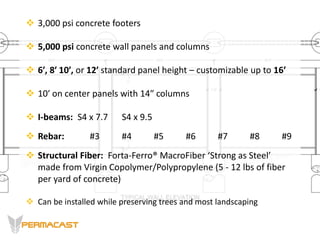  3,000 psi concrete footers
 5,000 psi concrete wall panels and columns
 6′, 8′ 10′, or 12′ standard panel height – customizable up to 16’
 10′ on center panels with 14″ columns
 I-beams: S4 x 7.7 S4 x 9.5
 Rebar: #3 #4 #5 #6 #7 #8 #9
 Structural Fiber: Forta-Ferro® MacroFiber ‘Strong as Steel’
made from Virgin Copolymer/Polypropylene (5 - 12 lbs of fiber
per yard of concrete)
 Can be installed while preserving trees and most landscaping
 