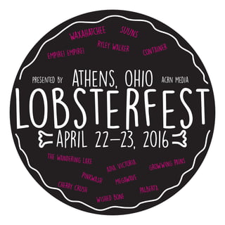 lobsterfest
athens, ohio
april 22-23, 2016
waxahatchee SUUNS
RYLEY WALKER
EMPIRE! EMPIRE! CONTAINER
PINKWASH MEGAWAVE
GROWWING PAINS
ADIA VICTORIA
CHERRY CRUSH PALBERTA
THE WANDERING LAKE
WISHED BONE
presented by acrn media
 