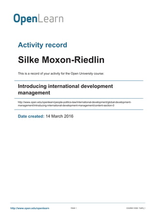 Activity record
Silke Moxon-Riedlin
This is a record of your activity for the Open University course:
Introducing international development
management
http://www.open.edu/openlearn/people-politics-law/international-development/global-development-
management/introducing-international-development-management/content-section-0
Date created: 14 March 2016
http://www.open.edu/openlearn PAGE 1 COURSE CODE: TU870_1
 