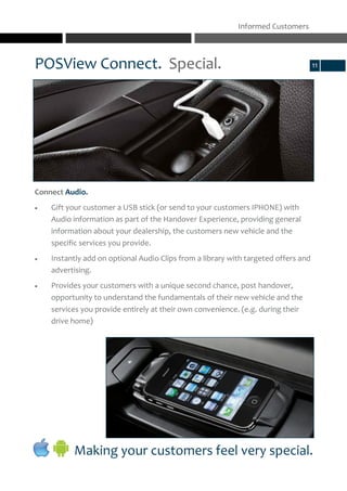 Connect Audio.
 Gift your customer a USB stick (or send to your customers IPHONE) with
Audio information as part of the Handover Experience, providing general
information about your dealership, the customers new vehicle and the
specific services you provide.
 Instantly add on optional Audio Clips from a library with targeted offers and
advertising.
 Provides your customers with a unique second chance, post handover,
opportunity to understand the fundamentals of their new vehicle and the
services you provide entirely at their own convenience. (e.g. during their
drive home)
POSView Connect. Special.
Informed Customers
11
Making your customers feel very special.
 