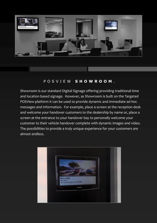 P O S V I E W S H O W R O O M .
Showroom is our standard Digital Signage offering providing traditional time
and location based signage. However, as Showroom is built on the Targeted
POSView platform it can be used to provide dynamic and immediate ad-hoc
messages and information. For example, place a screen at the reception desk
and welcome your handover customers to the dealership by name or, place a
screen at the entrance to your handover bay to personally welcome your
customer to their vehicle handover complete with dynamic images and video.
The possibilities to provide a truly unique experience for your customers are
almost endless.
 