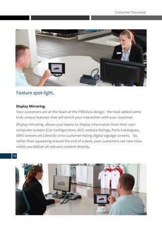 Feature spot-light.
Display Mirroring.
Your customers are at the heart of the POSView design. We have added some
truly unique features that will enrich your interaction with your customer.
Display mirroring allows your teams to display information from their own
computer screens (Car Configurators, AUC website listings, Parts Catalogues,
DMS screens etc) directly onto customer-facing digital signage screens. So,
rather than squeezing around the end of a desk, your customers can now relax
whilst you deliver all relevant content directly.
Customer focussed
15
 