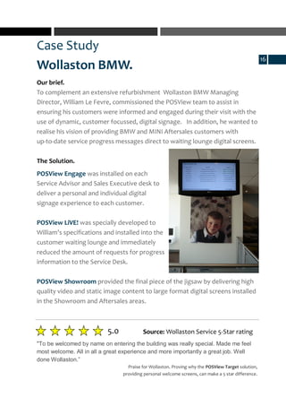 Case Study
Wollaston BMW.
5.0
"To be welcomed by name on entering the building was really special. Made me feel
most welcome. All in all a great experience and more importantly a great job. Well
done Wollaston.”
Source: Wollaston Service 5-Star rating
Our brief.
To complement an extensive refurbishment Wollaston BMW Managing
Director, William Le Fevre, commissioned the POSView team to assist in
ensuring his customers were informed and engaged during their visit with the
use of dynamic, customer focussed, digital signage. In addition, he wanted to
realise his vision of providing BMW and MINI Aftersales customers with
up-to-date service progress messages direct to waiting lounge digital screens.
The Solution.
POSView Engage was installed on each
Service Advisor and Sales Executive desk to
deliver a personal and individual digital
signage experience to each customer.
POSView LiVE! was specially developed to
William’s specifications and installed into the
customer waiting lounge and immediately
reduced the amount of requests for progress
information to the Service Desk.
POSView Showroom provided the final piece of the jigsaw by delivering high
quality video and static image content to large format digital screens installed
in the Showroom and Aftersales areas.
Praise for Wollaston. Proving why the POSView Target solution,
providing personal welcome screens, can make a 5 star difference.
16
 