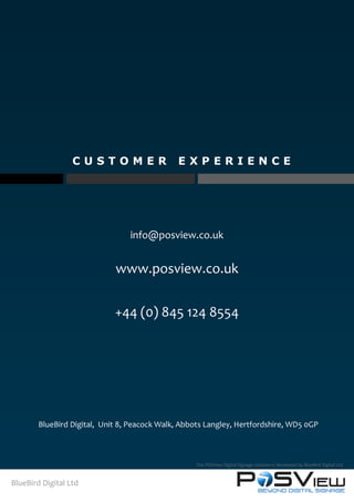 C U S T O M E R E X P E R I E N C E
BlueBird Digital Ltd
The POSView Digital Signage solution is developed by BlueBird Digital Ltd
BlueBird Digital, Unit 8, Peacock Walk, Abbots Langley, Hertfordshire, WD5 0GP
info@posview.co.uk
www.posview.co.uk
+44 (0) 845 124 8554
 