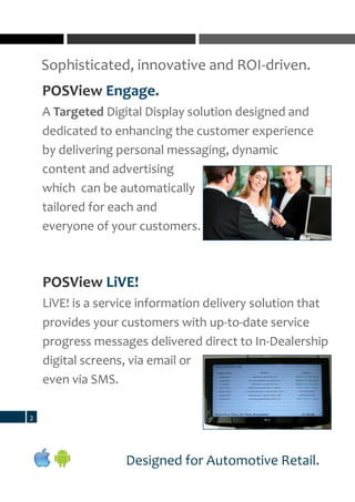 Sophisticated, innovative and ROI-driven.
2
Designed for Automotive Retail.
POSView Engage.
A Targeted Digital Display solution designed and
dedicated to enhancing the customer experience
by delivering personal messaging, dynamic
content and advertising
which can be automatically
tailored for each and
everyone of your customers.
POSView LiVE!
LiVE! is a service information delivery solution that
provides your customers with up-to-date service
progress messages delivered direct to In-Dealership
digital screens, via email or
even via SMS.
 