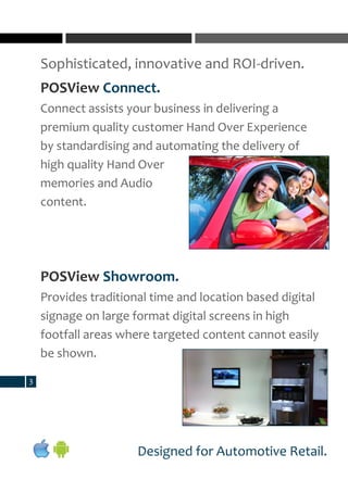 Sophisticated, innovative and ROI-driven.
3
Designed for Automotive Retail.
POSView Connect.
Connect assists your business in delivering a
premium quality customer Hand Over Experience
by standardising and automating the delivery of
high quality Hand Over
memories and Audio
content.
POSView Showroom.
Provides traditional time and location based digital
signage on large format digital screens in high
footfall areas where targeted content cannot easily
be shown.
 