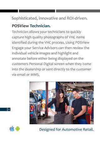 Sophisticated, innovative and ROI-driven.
4
Designed for Automotive Retail.
POSView Technician.
Technician allows your technicians to quickly
capture high quality photographs of VHC items
identified during the VHC process. Using POSView
Engage your Service Advisors can then review the
individual vehicle images and highlight and
annotate before either being displayed on the
customers Personal Digital screen when they come
into the dealership or sent directly to the customer
via email or MMS.
 