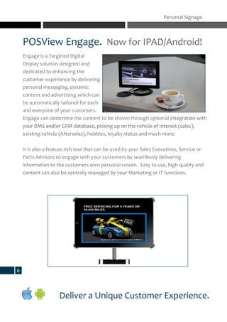 POSView Engage. Now for IPAD/Android!
Engage is a Targeted Digital
Display solution designed and
dedicated to enhancing the
customer experience by delivering
personal messaging, dynamic
content and advertising which can
be automatically tailored for each
and everyone of your customers.
Engage can determine the content to be shown through optional integration with
your DMS and/or CRM database, picking up on the vehicle of interest (sales),
existing vehicle (Aftersales), hobbies, loyalty status and much more.
It is also a feature rich tool that can be used by your Sales Executives, Service or
Parts Advisors to engage with your customers by seamlessly delivering
information to the customers own personal screen. Easy to use, high quality and
content can also be centrally managed by your Marketing or IT functions.
Personal Signage
Deliver a Unique Customer Experience.
6
 