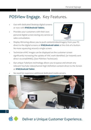 POSView Engage. Key Features.
Personal Signage
Deliver a Unique Customer Experience.
7
 Use with dedicated Desktop digital screens
or now with IPAD/Android Tablets.
 Provides your customers with their own
personal digital screen during any service or
sales consultation.
 Display Mirroring allows you to push content/video/imagery from your PC
direct to the digital screens or IPAD/Android tablet at the click of a button.
No more squeezing around a single screen.
 Technician eVHC Images can be displayed on the customer screen
significantly increasing the uptake of VHC work identified. (or instantly sent
direct via email/MMS). (See POSView Technician)
 Our unique TubeSync technology allows you to queue and stream any
relevant YouTube video/channel High Definition content direct to the Screen
or IPAD/Android Tablet.
 No need for expensive additional dedicated media servers.
 