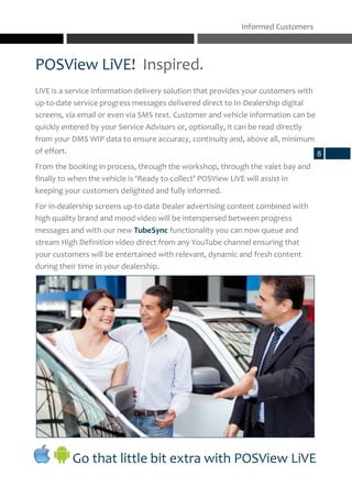 POSView LiVE! Inspired.
Informed Customers
8
Go that little bit extra with POSView LiVE
LiVE is a service information delivery solution that provides your customers with
up-to-date service progress messages delivered direct to In-Dealership digital
screens, via email or even via SMS text. Customer and vehicle information can be
quickly entered by your Service Advisors or, optionally, it can be read directly
from your DMS WIP data to ensure accuracy, continuity and, above all, minimum
of effort.
From the booking in process, through the workshop, through the valet bay and
finally to when the vehicle is ‘Ready to collect’ POSView LiVE will assist in
keeping your customers delighted and fully informed.
For in-dealership screens up-to-date Dealer advertising content combined with
high quality brand and mood video will be interspersed between progress
messages and with our new TubeSync functionality you can now queue and
stream High Definition video direct from any YouTube channel ensuring that
your customers will be entertained with relevant, dynamic and fresh content
during their time in your dealership.
 