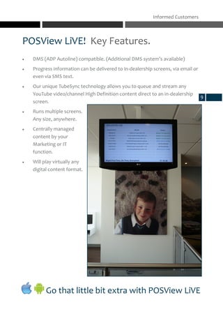 POSView LiVE! Key Features.
Informed Customers
Go that little bit extra with POSView LiVE
 DMS (ADP Autoline) compatible. (Additional DMS system’s available)
 Progress information can be delivered to in-dealership screens, via email or
even via SMS text.
 Our unique TubeSync technology allows you to queue and stream any
YouTube video/channel High Definition content direct to an in-dealership
screen.
 Runs multiple screens.
Any size, anywhere.
 Centrally managed
content by your
Marketing or IT
function.
 Will play virtually any
digital content format.
9
 