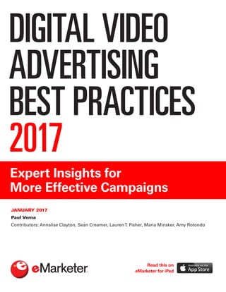 DIGITAL VIDEO
ADVERTISING
BEST PRACTICES
2017
Expert Insights for
More Effective Campaigns
JANUARY 2017
Paul Verna
Contributors: Annalise Clayton, Sean Creamer, LaurenT. Fisher, Maria Minsker, Amy Rotondo
Read this on
eMarketer for iPad
 