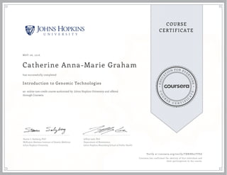 EDUCA
T
ION FOR EVE
R
YONE
CO
U
R
S
E
C E R T I F
I
C
A
TE
COURSE
CERTIFICATE
MAY 06, 2016
Catherine Anna-Marie Graham
Introduction to Genomic Technologies
an online non-credit course authorized by Johns Hopkins University and offered
through Coursera
has successfully completed
Steven L. Salzberg, PhD
McKusick-Nathans Institute of Genetic Medicine
Johns Hopkins University
Jeffrey Leek, PhD
Department of Biostatistics
Johns Hopkins Bloomberg School of Public Health
Verify at coursera.org/verify/TXBJRS27TFSZ
Coursera has confirmed the identity of this individual and
their participation in the course.
 