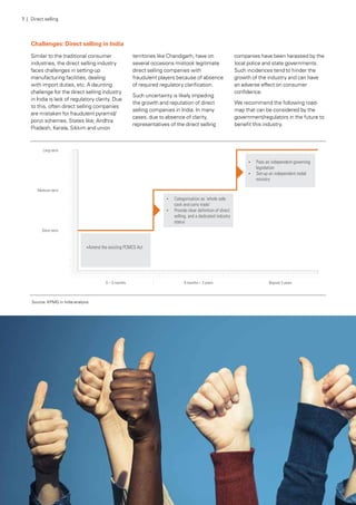 Challenges: Direct selling in India
Similar to the traditional consumer
industries, the direct selling industry
faces challenges in setting-up
manufacturing facilities, dealing
with import duties, etc. A daunting
challenge for the direct selling industry
in India is lack of regulatory clarity. Due
to this, often direct selling companies
are mistaken for fraudulent pyramid/
ponzi schemes. States like; Andhra
Pradesh, Kerala, Sikkim and union
territories like Chandigarh, have on
several occasions mistook legitimate
direct selling companies with
fraudulent players because of absence
of required regulatory clarification.
Such uncertainty is likely impeding
the growth and reputation of direct
selling companies in India. In many
cases, due to absence of clarity,
representatives of the direct selling
companies have been harassed by the
local police and state governments.
Such incidences tend to hinder the
growth of the industry and can have
an adverse effect on consumer
confidence.
We recommend the following road-
map that can be considered by the
government/regulators in the future to
benefit this industry.
Source: KPMG in India analysis
7 | Direct selling
 