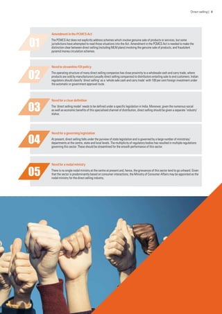 Amendment in the PCMCS Act
The PCMCS Act does not explicitly address schemes which involve genuine sale of products or services, but some
jurisdictions have attempted to read those situations into the Act. Amendment in the PCMCS Act is needed to make the
distinction clear between direct selling (including MLM plans) involving the genuine sale of products, and fraudulent
pyramid money circulation schemes.
Need to streamline FDI policy
The operating structure of many direct selling companies has close proximity to a wholesale cash and carry trade, where
products are sold by manufacturers (usually direct selling companies) to distributors entailing sale to end customers. Indian
regulators should classify ‘direct selling’ as a ‘whole sale cash and carry trade’ with 100 per cent foreign investment under
the automatic or government approval route.
Need for a clear definition
The ‘direct selling model’ needs to be defined under a specific legislation in India. Moreover, given the numerous social
as well as economic benefits of this specialised channel of distribution, direct selling should be given a separate ‘industry’
status.
Need for a governing legislation
At present, direct selling falls under the purview of state legislation and is governed by a large number of ministries/
departments at the centre, state and local levels. The multiplicity of regulatory bodies has resulted in multiple regulations
governing this sector. These should be streamlined for the smooth performance of this sector.
Need for a nodal ministry
There is no single nodal ministry at the centre at present and, hence, the grievances of this sector tend to go unheard. Given
that the sector is predominantly based on consumer interactions, the Ministry of Consumer Affairs may be appointed as the
nodal ministry for the direct selling industry.
Direct selling | 8
 