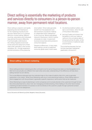 Direct selling is a dynamic and rapidly
expanding channel of distribution
for the marketing of products and
services.While there is no universal
definition of direct selling, different
countries, associations and individuals
have defined the sector differently.
It can be broadly understood as
the ‘selling of goods and services
to the consumers away from a fixed
retail outlet, generally in their homes,
workplace, etc., through explanation
and demonstration of the product by
direct sellers’. Direct sales generally
benefit from the explanation and
demonstration of products made by
an independent direct salesperson
to the consumer. Being a specialised
channel of distribution, which is neither
wholesale nor retail, it covers both
business-to-business and business-to-
consumers aspects.
Despite its differences, in many ways,
direct selling is similar to traditional
consumer goods retail. In both cases:
•	 the distributors/direct sellers, can
earn a commission, when the sale
of the product takes place.
•	 earning of sales commission may
be based on one’s own sales as
well as on the cumulative sales of
the group built by the seller, similar
to commissions in traditional sales
environments.
The similarities between the two
formats have been highlighted
graphically in Annexure 3.
Direct selling is essentially the marketing of products
and services directly to consumers in a person-to-person
manner, away from permanent retail locations.
Direct selling v/s Direct marketing
Direct selling and direct marketing are often confused to be the same thing and are taken as interchangeable terms.
Both terms are actually very different from each other and a clear understanding of the difference will help direct
selling maintain its own identity.
The crucial difference between both the methods hinge on the mode of publicity that a firm uses to generate
awareness in the market. While Direct Marketing uses one or more advertising mediums, Direct Selling relies on
direct engagement with the purchaser to generate a specific response or call to action that can be measured.
Direct Marketing is a type of advertising in which companies communicate directly to the customers through formats
like online advertisements, direct mail, text messaging and telemarketing. Direct Selling on the other hand involves
marketing and demonstration of a product or service directly to the customer usually through a personal contact/
relationship with the salesperson.
Source: Discussions with National Law School, Bangalore, Industry Discussions
Direct selling | 12
 