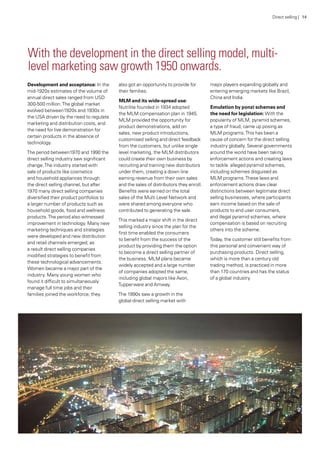 With the development in the direct selling model, multi-
level marketing saw growth 1950 onwards.
Development and acceptance: In the
mid-1920s estimates of the volume of
annual direct sales ranged from USD
300-500 million.The global market
evolved between1920s and 1930s in
the USA driven by the need to regulate
marketing and distribution costs, and
the need for live demonstration for
certain products in the absence of
technology.
The period between1970 and 1990 the
direct selling industry saw significant
change.The industry started with
sale of products like cosmetics
and household appliances through
the direct selling channel, but after
1970 many direct selling companies
diversified their product portfolios to
a larger number of products such as
household goods, food and wellness
products.The period also witnessed
improvement in technology. Many new
marketing techniques and strategies
were developed and new distribution
and retail channels emerged; as
a result direct selling companies
modified strategies to benefit from
these technological advancements.
Women became a major part of the
industry. Many young women who
found it difficult to simultaneously
manage full time jobs and their
families joined the workforce; they
also got an opportunity to provide for
their families.
MLM and its wide-spread use:
Nutrilite founded in 1934 adopted
the MLM compensation plan in 1945.
MLM provided the opportunity for
product demonstrations, add on
sales, new product introductions,
customised selling and direct feedback
from the customers, but unlike single
level marketing, the MLM distributors
could create their own business by
recruiting and training new distributors
under them, creating a down line
earning revenue from their own sales
and the sales of distributors they enroll.
Benefits were earned on the total
sales of the Multi Level Network and
were shared among everyone who
contributed to generating the sale.
This marked a major shift in the direct
selling industry since the plan for the
first time enabled the consumers
to benefit from the success of the
product by providing them the option
to become a direct selling partner of
the business. MLM plans became
widely accepted and a large number
of companies adopted the same,
including global majors like Avon,
Tupperware and Amway.
The 1990s saw a growth in the
global direct selling market with
major players expanding globally and
entering emerging markets like Brazil,
China and India.
Emulation by ponzi schemes and
the need for legislation: With the
popularity of MLM, pyramid schemes,
a type of fraud, came up posing as
MLM programs.This has been a
cause of concern for the direct selling
industry globally. Several governments
around the world have been taking
enforcement actions and creating laws
to tackle alleged pyramid schemes,
including schemes disguised as
MLM programs.These laws and
enforcement actions draw clear
distinctions between legitimate direct
selling businesses, where participants
earn income based on the sale of
products to end user consumers,
and illegal pyramid schemes, where
compensation is based on recruiting
others into the scheme.
Today, the customer still benefits from
this personal and convenient way of
purchasing products. Direct selling,
which is more than a century old
trading method, is practiced in more
than 170 countries and has the status
of a global industry.
Direct selling | 14
 