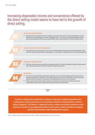Increasing disposable income and convenience offered by
the direct selling model seems to have led to the growth of
direct selling.
Increase in propensity to spend
•	 With education and employment levels increasing in many parts of the world, the number of independent earning
individuals is increasing leading to increase in disposable income. This increase in the spending capacity tends to
lead to buying of products which are more personalised in nature, aiding the growth of the direct selling industry
Increase in the reach of direct selling products
•	 The popularity of direct selling seems to have risen with more people recognising the potential of additional income
from direct selling and becoming direct selling agents. This has helped in improving the reach of direct selling products
Expansion in emerging markets
•	 With direct selling companies expanding into emerging markets, the industry has globally witnessed a higher growth
rate as these growing economies provide a significant opportunity potential
Convenience
•	 As a result of evolving lifestyles, people tend to spend less time in traditional shopping and there seems to be an
increase in preference for convenience. Direct sellers going from door to door to sell products and services tend to
make life easier and provide the convenience of buying goods and services at one’s own doorstep
•	 Products sold through the direct selling model tend to benefit from the personal touch offered by the sales
representatives who are able to demonstrate the potential benefits of the products
The direct selling market would likely continue to experience significant growth in the
coming years, driven by preference for convenience and the increasing presence of direct
selling companies. The industry is supported by direct selling associations around the world
that have worked to create appropriate policies, put in place controls and ethical standards
and foster governments’ understanding of the industry
Source:WFSDA, IDSA, PHD Chambers Of Commerce, ICRIER, Direct Selling News, Industry Discussions
19 | Direct selling
 