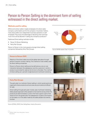 Person to Person Selling is the dominant form of selling
witnessed in the direct selling market.
Source:WFSDA website, Date 14 July 2014
Methods used for selling
While some direct sellers maybe employees of a direct sales
company, authorised to act for the company in business matters,
most direct sellers are independent business operators or self-
employed.They enjoy the advantage of deciding when and how
much time will be devoted in selling the company’s products.4
Traditional Direct selling methods include:
•	 PersonTo Person Marketing
•	 Party Plan Groups.
Person to Person is the most popular amongst direct selling
companies followed by Party Plan Groups.
Person to Person (P2P)
Majority of the direct sales around the globe take place through
person to person contact making.This method is most widely used
by direct selling companies.
Person to Person direct selling can be defined as a one on one
interaction between the salesperson and the customer in which a
product is promoted for sale by the former to the latter.This method
of direct selling can use both single-level and multi-level marketing.
Party Plan Groups
The party plan is a method of direct selling in which social events are
organised where products and services are promoted and offered
for sale.
Direct selling through party plan mostly uses multi-level marketing.
Sales people approach other people to host events during which the
products are demonstrated. In return the host is given a part of the
revenue from the goods sold.The salesperson is paid a commission
on the sales or on the sales made by the sales people recruited by
him/her.
Source:WFSDA, ICRIER, Direct Selling News, Industry Discussions
21 | Direct selling
4.	 WFSDA, ICRIER, Direct Selling News, Industry
Discussions
 