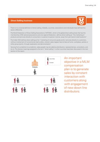 Direct Selling business
There is no universal definition of direct selling. Globally, countries, associations and individuals have defined this
sector differently.
TheWorld Federation of Direct Selling Associations (‘WFDSA’), which is the global direct selling body that has the
membership of 60 national associations and one regional federation, defines direct selling as “the marketing of
products and services directly to consumers in a person-to-person manner, away from permanent retail locations”.
The Indian DSA defines direct selling as the “marketing of consumer goods and/ or services directly to customers,
without involvement of conventional retail outlets, wherein sales happen face-to-face at home, workplace, parties or
other group events, through explanation and demonstration”.
Varying from jurisdiction to jurisdiction, sales people may be called as distributors, representatives, consultants, and
so on.The diverse meanings assigned to the term “direct selling” in other countries have been discussed in the next
section of the report.
An important
objective in a MLM
compensation
plan is to generate
sales by constant
interaction with
customers along
with engagement
of new down line
distributors.
Direct selling | 24
 