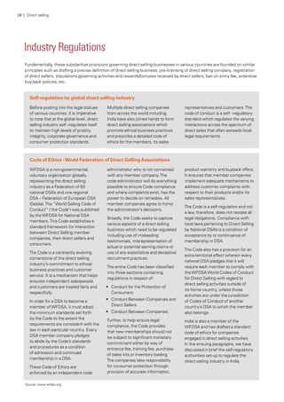 Industry Regulations
Fundamentally, these substantive provisions governing direct selling businesses in various countries are founded on similar
principles such as drafting a precise definition of direct selling business, pre-licensing of direct selling company, registration
of direct sellers, stipulations governing activities and rewards/bonuses received by direct sellers, ban on entry fee, extensive
buy-back policies, etc.
Self-regulation by global direct selling industry
Before probing into the legal statues
of various countries, it is imperative
to note that at the global level, direct
selling industry self –regulates itself
to maintain high levels of probity,
integrity, corporate governance and
consumer protection standards.
Multiple direct selling companies
from across the world including
India have also joined hands to form
direct selling associations which
promote ethical business practices
and prescribe a detailed code of
ethics for the members, its sales
representatives and customers.The
code of conduct is a self –regulatory
standard which regulates the varying
interactions across the spectrum of
direct sales that often exceeds local
legal requirements.
Code of Ethics -World Federation of Direct SellingAssociations
WFDSA is a non-governmental,
voluntary organisation globally
representing the direct selling
industry as a Federation of 60
national DSA’s and one regional
DSA – Federation of European DSA
(Seldia).The “World Selling Code of
Conduct” (‘the Code’) was published
by theWFDSA for National DSA
members.This Code establishes a
standard framework for interaction
between Direct Selling member
companies, their direct sellers and
consumers.
The Code is a constantly evolving
cornerstone of the direct selling
industry’s commitment to ethical
business practices and customer
service. It is a mechanism that helps
ensures independent salespeople
and customers are treated fairly and
respectfully.
In order for a DSA to become a
member ofWFDSA, it must adopt
the minimum standards set forth
by the Code to the extent the
requirements are consistent with the
law in each particular country. Every
DSA member company pledges
to abide by the Code’s standards
and procedures as a condition
of admission and continued
membership in a DSA.
These Code of Ethics are
enforced by an independent code
administrator who is not connected
with any member company.The
code administrator will do everything
possible to ensure Code compliance
and where complaints exist, has the
power to decide on remedies. All
member companies agree to honor
the administrator’s decisions.
Broadly, the Code seeks to capture
various aspects of a direct selling
business which need to be regulated
including use of misleading
testimonials, misrepresentation of
actual or potential earning claims or
use of any exploitative and deceptive
recruitment practices.
The entire Code has been classified
into three sections containing
regulations in respect of:
•	 Conduct for the Protection of
Consumers
•	 Conduct Between Companies and
Direct Sellers
•	 Conduct Between Companies.
Further, to help ensure legal
compliance, the Code provides
that new memberships should not
be subject to significant monetary
commitment either by way of
entrance fee, training fee, purchase
of sales kits or inventory loading.
The companies take responsibility
for consumer protection through
provision of accurate information,
product warranty and buyback offers.
It ensures that member companies
implement adequate mechanisms to
address customer complaints with
respect to their products and/or its
sales representatives.
The Code is a self-regulation and not
a law, therefore, does not restate all
legal obligations. Compliance with
local laws pertaining to Direct Selling
by National DSA’s is a condition of
acceptance by or continuance of
membership in DSA.
The Code also has a provision for an
extra-territorial effect wherein every
national DSA pledges that it will
require each member to comply with
theWFDSAWorld Codes of Conduct
for Direct Selling with regard to
direct selling activities outside of
its home country, unless those
activities are under the jurisdiction
of Codes of Conduct of another
country’s DSA to which the member
also belongs.
India is also a member of the
WFDSA and has drafted a standard
code of ethics for companies
engaged in direct selling activities.
In the ensuing paragraphs, we have
discussed in brief the self-regulatory
authorities set-up to regulate the
direct selling industry in India.
Source: www.wfdsa.org
29 | Direct selling
 