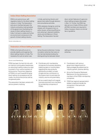 Indian Direct SellingAssociation
IDSA is an autonomous, self-
regulatory body for the direct selling
industry in India.The Association
acts as an interface between the
industry and policy-making bodies
of the government facilitating the
cause of direct selling industry in
India. It strives to create and further
an environment conducive to the
growth of direct selling industry
in India, partnering industry and
government alike through advisory
and consultative activities.
IDSA catalyses change by working
closely with the government on
policy issues, enhancing efficiency
and ushering in desired credibility,
clarity and confidence in Direct
Selling.The Association has laid
down certain features of a genuine
direct selling company discussed
in Box 1.2. Further, the IDSA has
also set out a Code of Ethics which
all IDSA members are required to
follow, however, there is no formal
law or guideline.
Federation of Direct SellingAssociation
FDSA is formed with an aim to
provide stability and organise the
direct selling industry in India.The
necessity for such an action was
felt as the ponzi schemes / money
circulation schemes that were on
the rise had started eroding the
distinguishing line between direct
selling and money circulation
schemes.
Source: www.idsa.co.in
Source: www.fdsaindia.org
FDSA has been formed not only with
an intention to bring about awareness
on what direct selling is about but also
to protect it from various quarters of
the economy.The primary objective
of FDSA is to work towards bringing
direct selling into acceptance by the
media, the authorities and as well as
the general public.
This association has been vested with
various powers involving:
•	 Coordinate with membership
companies for business discipline,
collecting data on monthly basis
regarding the new products,
distributors enrolled, turnover
of sales and tax contribution to
the Government to estimate the
industry volume and potentiality;
•	 Act as a watch dog for all irregular
business practices (non-members
& membership companies of
FDSA);
•	 Coordination with various
government departments to
seek privileges & preferences for
industry growth, positive identity;
•	 Act as the Grievance Redressal
Mechanism for the distributors /
members of the FDSA membership
companies;
•	 FDSA has regional representation
bodies to lead and handle the
companies in that particular
jurisdiction.
Direct selling | 30
 