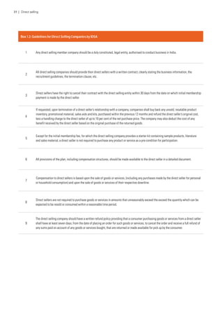 Box 1.2: Guidelines for Direct Selling Companies by IDSA
1 Any direct selling member company should be a duly constituted, legal entity, authorised to conduct business in India.
2
All direct selling companies should provide their direct sellers with a written contract, clearly stating the business information, the
recruitment guidelines, the termination clause, etc.
3
Direct sellers have the right to cancel their contract with the direct selling entity within 30 days from the date on which initial membership
payment is made by the direct seller.
4
If requested, upon termination of a direct seller’s relationship with a company, companies shall buy back any unsold, resalable product
inventory, promotional material, sales aids and kits, purchased within the previous 12 months and refund the direct seller’s original cost,
less a handling charge to the direct seller of up to 10 per cent of the net purchase price. The company may also deduct the cost of any
benefit received by the direct seller based on the original purchase of the returned goods.
5
Except for the initial membership fee, for which the direct selling company provides a starter kit containing sample products, literature
and sales material, a direct seller is not required to purchase any product or service as a pre-condition for participation.
6 All provisions of the plan, including compensation structures, should be made available to the direct seller in a detailed document.
7
Compensation to direct sellers is based upon the sale of goods or services, (including any purchases made by the direct seller for personal
or household consumption) and upon the sale of goods or services of their respective downline.
8
Direct sellers are not required to purchase goods or services in amounts that unreasonably exceed the exceed the quantity which can be
expected to be resold or consumed within a reasonable time period.
9
The direct selling company should have a written refund policy providing that a consumer purchasing goods or services from a direct seller
shall have at least seven days, from the date of placing an order for such goods or services, to cancel the order and receive a full refund of
any sums paid on account of any goods or services bought, that are returned or made available for pick up by the consumer.
31 | Direct selling
 
