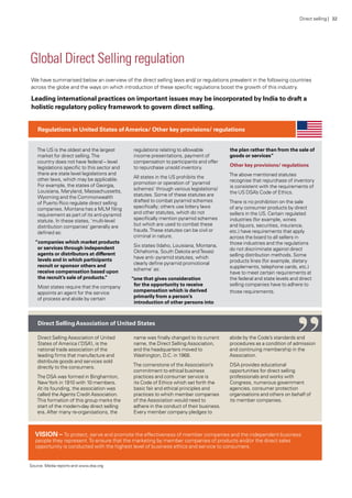 Global Direct Selling regulation
We have summarised below an overview of the direct selling laws and/ or regulations prevalent in the following countries
across the globe and the ways on which introduction of these specific regulations boost the growth of this industry.
Leading international practices on important issues may be incorporated by India to draft a
holistic regulatory policy framework to govern direct selling.
The US is the oldest and the largest
market for direct selling.The
country does not have federal – level
legislations specific to this sector and
there are state level legislations and
other laws, which may be applicable.
For example, the states of Georgia,
Louisiana, Maryland, Massachussetts,
Wyoming and the Commonwealth
of Puerto Rico regulate direct selling
companies. Montana has a MLM filing
requirement as part of its anti-pyramid
statute. In these states, ‘multi-level
distribution companies’ generally are
defined as:
“companies which market products
or services through independent
agents or distributors at different
levels and in which participants
recruit or sponsor others and
receive compensation based upon
the recruit’s sale of products.”
Most states require that the company
appoints an agent for the service
of process and abide by certain
regulations relating to allowable
income presentations, payment of
compensation to participants and offer
to repurchase unsold inventory.
All states in the US prohibits the
promotion or operation of ‘pyramid
schemes’ through various legislations/
statutes. Some of these statutes are
drafted to combat pyramid schemes
specifically; others use lottery laws
and other statutes, which do not
specifically mention pyramid schemes
but which are used to combat these
frauds.These statutes can be civil or
criminal in nature.
Six states (Idaho, Louisiana, Montana,
Okhahoma, South Dakota andTexas)
have anti- pyramid statutes, which
clearly define pyramid promotional
scheme’ as:
“one that gives consideration
for the opportunity to receive
compensation which is derived
primarily from a person’s
introduction of other persons into
the plan rather than from the sale of
goods or services”
Other key provisions/ regulations
The above mentioned statutes
recognise that repurchase of inventory
is consistent with the requirements of
the US DSA’s Code of Ethics.
There is no prohibition on the sale
of any consumer products by direct
sellers in the US. Certain regulated
industries (for example, wines
and liquors, securities, insurance,
etc.) have requirements that apply
across the board to all sellers in
those industries and the regulations
do not discriminate against direct
selling distribution methods. Some
products lines (for example, dietary
supplements, telephone cards, etc.)
have to meet certain requirements at
the federal and state levels and direct
selling companies have to adhere to
those requirements.
Direct Selling Association of United
States of America (‘DSA’), is the
national trade association of the
leading firms that manufacture and
distribute goods and services sold
directly to the consumers.
The DSA was formed in Binghamton,
NewYork in 1910 with 10 members.
At its founding, the association was
called the Agents Credit Association.
This formation of this group marks the
start of the modern-day direct selling
era. After many re-organisations, the
name was finally changed to its current
name, the Direct Selling Association,
and the headquarters moved to
Washington, D.C. in 1968.
The cornerstone of the Association’s
commitment to ethical business
practices and consumer service is
its Code of Ethics which set forth the
basic fair and ethical principles and
practices to which member companies
of the Association would need to
adhere in the conduct of their business.
Every member company pledges to
abide by the Code’s standards and
procedures as a condition of admission
and continuing membership in the
Association.
DSA provides educational
opportunities for direct selling
professionals and works with
Congress, numerous government
agencies, consumer protection
organisations and others on behalf of
its member companies.
Regulations in United States ofAmerica/ Other key provisions/ regulations
Direct SellingAssociation of United States
Source: Media reports and www.dsa.org
VISION – To protect, serve and promote the effectiveness of member companies and the independent business
people they represent.To ensure that the marketing by member companies of products and/or the direct sales
opportunity is conducted with the highest level of business ethics and service to consumers.
“
Direct selling | 32
 