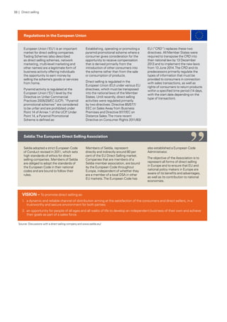 European Union (‘EU’) is an important
market for direct selling companies.
Trading Schemes (also described
as direct selling schemes, network
marketing, multi-level marketing and
other names) are a legitimate form of
business activity offering individuals
the opportunity to earn money by
selling the scheme’s goods or services
from home.
Pyramid activity is regulated at the
European Union (‘EU’) level by the
Directive on Unfair Commercial
Practices 2005/29/EC (UCP). “Pyramid
promotional schemes” are considered
to be unfair and are prohibited under
Point 14 of Annex 1 of the UCP. Under
Point 14, a Pyramid Promotional
Scheme is defined as:
Establishing, operating or promoting a
pyramid promotional scheme where a
consumer gives consideration for the
opportunity to receive compensation
that is derived primarily from the
introduction of other consumers into
the scheme rather than from the sale
or consumption of products.
Direct selling is regulated in the
European Union (EU) under various EU
directives, which must be transposed
into the national laws of the Member
States. Until recently, direct selling
activities were regulated primarily
by two directives: Directive 85/577/
EEC on Sales Away from Business
Premises and Directive 97/7/EC on
Distance Sales.The more recent
Directive on Consumer Rights 2011/83/
EU (“CRD”) replaces these two
directives. All Member States were
required to transpose the CRD into
their national law by 13 December
2013 and to implement the new laws
from 13 June 2014.The CRD and its
predecessors primarily regulate the
types of information that must be
provided to consumers in connection
with sales transactions, as well as
rights of consumers to return products
within a specified time period (14 days,
with the start date depending on the
type of transaction).
Seldia adopted a strict European Code
of Conduct revised in 2011, which sets
high standards of ethics for direct
selling companies. Members of Seldia
are obliged to adopt the standards of
the European Code in their national
codes and are bound to follow their
rules.
Members of Seldia, represent
directly and indirectly around 80 per
cent of the EU Direct Selling market.
Companies that are members of a
Seldia member association, are bound
by the European Code throughout
Europe, independent of whether they
are a member of a local DSA in other
EU markets.The European Code has
also established a European Code
Administrator.
The objective of the Association is to
represent all forms of direct selling
in Europe and to ensure that EU and
national policy makers in Europe are
aware of its benefits and advantages,
as well as its contribution to national
economies.
Regulations in the European Union
Seldia:The European Direct SellingAssociation
Source: Discussions with a direct selling company and www.seldia.eu/
VISION – To promote direct selling as:
1.	 a dynamic and reliable channel of distribution aiming at the satisfaction of the consumers and direct sellers, in a
trustworthy and secure environment for both parties;
2.	 an opportunity for people of all ages and all walks of life to develop an independent business of their own and achieve
their goals as part of a sales force.
“
33 | Direct selling
 