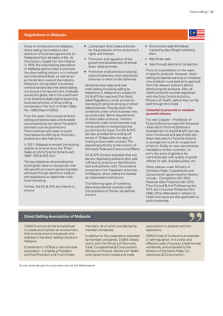 Since its introduction into Malaysia,
direct selling has created a new
spectrum of business opportunity for
Malaysians from all walks of life. As
the industry forged into new heights,
in 1978, the direct selling association
of Malaysia was founded to promote
the direct selling industry on a national
and international level, as well as act
as the de facto voice of the industry.
Malaysia’s strong belief in business
without borders and that direct selling
is a source of empowerment of people
across the globe, led to the enactment
of an extensive legal regime governing
business activities of direct selling
companies in the form of Direct Sales
Act, 1993 (Reprint 2002).
Over the years, the success of direct
selling companies was unfortunately
accompanied by the rise of fraudulent
activities such as pyramid and
Ponzi schemes who seek to couch
themselves by offering an illusionary
product at a very high price.
In 2011, Malaysia amended the existing
statute to rename its as the ‘Direct
Sales and Anti-Pyramid Scheme Act,
1993’ (‘DS & APS Act’).
The key objectives of amending the
existing law were to incorporate inter-
alia specific provisions governing sales
achieved through electronic medium
and regulations on legitimate multi-
level marketing.
Further, the DS & APS Act intends to
ensure:
•	 Licensing of direct sales activities
for the protection of the consumer’s
rights and interest;
•	 Promotion and regulation of the
growth and development of ethical
direct sales activities;
•	 Prohibition of all activities involving
pyramid schemes, chain distribution
schemes or other similar schemes.
All door-to door sales and mail
order selling (including selling by
telephone) in Malaysia are subject to
DS & APS Act read withThe Direct
Sales Regulations which provide for
licensing of persons carrying on direct
sales business.They lay down the
conditions under which business may
be conducted, define requirements
of direct sales contracts, mention
conditions under which licences may
not be granted or revoked and the
punishment for fraud.The DS & APS
Act also provides for a cooling-off
period of 10 days after the date of
making a direct sales contract.The
regulating authority is the ministry of
DomesticTrade and Consumers Affairs.
DS & APS Act also stipulates that any
person negotiating a door-to door sale
will have to produce an identification
card and authority card.This protects
consumers from fraudulent schemes.
In Malaysia, direct sellers are treated
as independent contractors.
The following types of marketing
plans are presently covered under
the provisions of the Act (as defined
therein):
•	 Door-to-door sale (Multilevel
marketing plan/ Single marketing
plan)
•	 Mail Order sale
•	 Sale through electronic transaction.
There is no prohibition on the sales
of specific products. However, direct
selling companies wanting to introduce
new products must seek prior approval
from the relevant authority before
distributing the products. Also, all
health products must be registered
with the Drug Control Authority,
Ministry of Health, before they can be
sold through this mode.
Unlawful to promote or conduct
pyramid scheme
The new Chapter – Prohibition of
Pyramid Schemes read with Schedule
– Features of Pyramid Scheme or
Arrangement to the DS & APS Act has
been introduced and specifically lays
down features of a Pyramid scheme
or arrangement such as no payment
of bonus. Solely on new recruitments,
mandatory written contracts, no
entry fee, price of goods to be
commensurate with quality of goods
offered for sale, buy-back policy, etc.
Other statues under Ministry of
DomesticTrade, Cooperatives and
Consumerism governing the Industry
include – Competition Act, 2010,
Personal Data Protection Act 2010,
Price Control & Anti Profiteering Act,
2011 and Consumer Protection Act,
1999. Other allied laws in relation to
health and taxes are also applicable to
such companies.
DSAM functions at the societal level
to create and maintain an environment
that is conductive to the growth and
stability of the direct selling industry in
Malaysia.
Established in 1978 as a national trade
association, it is led by a President
andVice-President and 7 committee
members, all of whom are elected by
member companies.
In addition to the cooperation extended
by member companies, DSAM closely
works with the Ministry of Domestic
Trade, Co-operatives & Consumerism,
Ministry of Finance, Ministry of Health,
other government bodies and trade
associations to achieve common
aspirations.
DSAM Code of Conduct is an example
of self-regulation. It is a strict and
effective code of conduct implemented
worldwide, and endorsed by the
Ministry of DomesticTrade, Co-
operatives & Consumerism.
Regulations in Malaysia
Direct SellingAssociation of Malaysia
Source: www.agc.gov.my; www.dsam.org.my/ and Media reports
“
Direct selling | 34
 