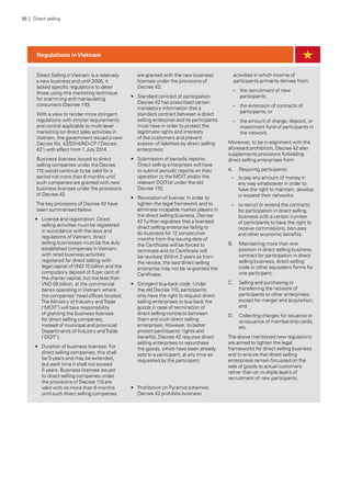 Direct Selling inVietnam is a relatively
a new business and until 2005, it
lacked specific regulations to deter
those using this marketing technique
for scamming and manipulating
consumers (Decree 110).
With a view to render more stringent
regulations with stricter requirements
and control applicable to multi-level
marketing (or direct sale) activities in
Vietnam, the government issued a new
Decree No. 42/2014/ND-CP (‘Decree
42’) with effect from 1 July 2014.
Business licenses issued to direct
selling companies under the Decree
110 would continue to be valid for a
period not more than 6 months until
such companies are granted with new
business licenses under the provisions
of Decree 42.
The key provisions of Decree 42 have
been summarised below:
•	 License and registration: Direct
selling activities must be registered
in accordance with the laws and
regulations ofVietnam, direct
selling businesses must be the duly
established companies inVietnam,
with retail business activities
registered for direct selling with
legal capital ofVND 10 billion and the
compulsory deposit of 5 per cent of
the charter capital, but not less than
VND 05 billion, at the commercial
banks operating inVietnam where
the companies’ head offices located.
The Ministry of Industry andTrade
(‘MOIT’) will take responsibility
of granting the business licenses
for direct selling companies,
instead of municipal and provincial
Departments of Industry andTrade
(‘DOIT’);
•	 Duration of business licenses: For
direct selling companies, this shall
be 5 years and may be extended,
but each time it shall not exceed
5 years. Business licenses issued
to direct selling companies under
the provisions of Decree 110 are
valid with no more than 6 months
until such direct selling companies
are granted with the new business
licenses under the provisions of
Decree 42;
•	 Standard contract of participation:
Decree 42 has prescribed certain
mandatory information that a
standard contract between a direct
selling enterprise and its participants
must have in order to protect the
legitimate rights and interests
of the customers and prevent
evasion of liabilities by direct selling
enterprises;
•	 Submission of periodic reports:
Direct selling enterprises will have
to submit periodic reports on their
operation to the MOIT and/or the
relevant DOIT(s) under the old
Decree 110;
•	 Revocation of license: In order to
tighten the legal framework and to
eliminate incapable market players in
the direct selling business, Decree
42 further regulates that a licensed
direct selling enterprise failing to
do business for 12 consecutive
months from the issuing date of
the Certificate will be forced to
terminate and its Certificate will
be revoked.Within 3 years as from
the revoke, the said direct selling
enterprise may not be re-granted the
Certificate;
•	 Stringent buy-back code: Under
the old Decree 110, participants
only have the right to request direct
selling enterprises to buy-back the
goods in case of termination of
direct selling contracts between
them and such direct selling
enterprises. However, to better
protect participants’ rights and
benefits, Decree 42 requires direct
selling enterprises to repurchase
the goods, which have been already
sold to a participant, at any time as
requested by the participant;
•	 Prohibition on Pyramid schemes:
Decree 42 prohibits business
activities in which income of
participants primarily derives from:
–– the recruitment of new
participants;
–– the extension of contracts of
participants; or
–– the amount of charge, deposit, or
investment fund of participants in
the network.
Moreover, to be in alignment with the
aforesaid prohibition, Decree 42 also
supplements provisions forbidding
direct selling enterprises from:
A.	 Requiring participants:
–– to pay any amount of money in
any way whatsoever in order to
have the right to maintain, develop
or expand their networks.
–– to recruit or extend the contracts
for participation in direct selling
business with a certain number
of participants to have the right to
receive commissions, bonuses
and other economic benefits.
B.	 Maintaining more than one
position in direct selling business,
contract for participation in direct
selling business, direct selling
code or other equivalent forms for
one participant;
C.	 Selling and purchasing or
transferring the network of
participants to other enterprises,
except for merger and acquisition;
and
D.	 Collecting charges for issuance or
re-issuance of membership cards,
etc.
The above mentioned new regulations
are aimed to tighten the legal
frameworks for direct selling business
and to ensure that direct selling
enterprises remain focussed on the
sale of goods to actual customers
rather than on multiple layers of
recruitment of new participants.
Regulations inVietnam
35 | Direct selling
 