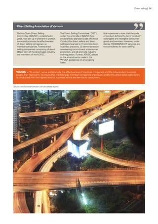 The AmCham Direct Selling
Committee (‘ADVSC’), established in
2008, was set-up inVietnam to protect,
serve and promote the effectiveness
of direct selling companies i.e.
member companies.Twelve direct
selling companies comprising of about
90 per cent of the direct sales industry
are members of the ADVSC.
The Direct Selling Committee (‘DSC’),
under the umbrella of ADVSC, has
established a standard Code of Ethical
Conduct for direct sellers and direct
selling companies to (1) promote best
business practices, (2) demonstrate an
unwavering commitment to consumer
protection, and (3) promote industry
self-regulation. Further, ADVSC adapts
to the amendments made in the
WFDSA guidelines on an on-going
basis.
It is imperative to note that the code
of conduct defines the term “product”
as tangible and intangible consumer
goods and services. However, under
decree 110/2005/ND-CP, services are
not considered for direct selling.
Direct SellingAssociation ofVietnam
Source: www.amchamvietnam.com and Media reports
VISION – ’To protect, serve and promote the effectiveness of member companies and the independent business
people they represent.’To ensure that marketing by member companies of products and/or the direct sales opportunity
is conducted with the highest level of business ethics and service to consumers.
“Direct selling | 36
 