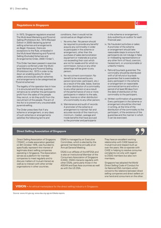 In 1973, Singapore regulators enacted
The Multi-level Marketing and Pyramid
Selling (Prohibition) Act, 1973 (Revised
Edition in 2000) declaring pyramid
selling schemes and arrangements
as illegal. However, there are
exceptions to the Rule, embodied in
the Multi-level Marketing and Pyramid
Selling (Excluded Schemes and
Arrangements) Order, 2000 (‘Order’).
This Order has been passed in exercise
of powers conferred under the Multi-
level Marketing and Pyramid Selling
(Prohibition) Act, 1973 in order to lay
down an enabling policy for direct
sellers and exclude certain schemes
and arrangements to be categorised as
‘Pyramid schemes’.
The legality of the operation lies in how
it is structured and the key question
remains as to whether the participants
profit from the sales of the people
they recruit, or do they profit from the
recruitment of the people.The aim of
the Act is to prevent any unsustainable
pyramid-selling.
The Order prescribes that if any
scheme or arrangement, or any class
of such schemes or arrangements
satisfies the following terms and
conditions, then it would not be
construed as an illegal scheme:
i.	 No entry fee : No person should
be required to provide any benefit/
acquire any commodity in order
to participate in the scheme or
arrangement, other than the
purchase of sales demonstration
equipment or materials at a price
not exceeding their cost which
are not for resale and for which no
commission, bonus or any other
advantage will be given to any
person;
ii.	 No recruitment commission: No
benefit to be received by any
person (promoter, participant, etc.)
as a result of the sale, lease, licence
or other distribution of a commodity
to any other person or as a result
of the performance of one or more
participants in relation to the sale,
lease, licence or other distribution
of a commodity to any other person;
iii.	Maintenance and audit of records:
A promoter of the scheme or
arrangement to maintain fair and
accurate records of the maximum,
minimum, median, average and
mode benefits that have accrued
to the promoter and participants
in the scheme or arrangement,
duly audited by an auditor for each
financial year;
iv.	No fraudulent activities or sales:
A promoter of the scheme
or arrangement should take
reasonable steps to ensure that
participants do not indulge in false
or misleading representations or
any other form of fraud, coercion,
harassment, or unconscionable or
unlawful means;
v.	 Refund/ buy-back guarantee:The
commodity should be distributed
with a full refund or buy-back
guarantee that is exercisable by
every participant in the scheme
or arrangement on reasonable
commercial terms and within a
period of at least 60 days from
the date of distribution of the
commodity to the participant;
vi.	Written confirmation of guarantee :
Every participant in the scheme or
arrangement should be informed
in writing, at the time of the
distribution of the commodity to the
participant, of the existence of the
guarantee and the manner in which
it can be exercised.
Regulations in Singapore
Direct Selling Association of Singapore
(‘DSAS’), a trade association gazetted
on 8th October 1976, was founded to
specifically represent the interest of
legitimate direct selling companies
operating in Singapore.The Association
serves as a platform for member
companies to meet regularly and to
discuss matters of mutual interest as
well as to interact with other similar
organisations in other countries.
DSAS is managed by an Executive
Committee, which is elected by the
general membership annually at an
Annual General Meeting.
DSAS is an affiliate of theWFDSA and
is also an Institutional Member of the
Consumers Association of Singapore
(CASE). DSAS interacts regularly with
other DSA’s, particularly those in the
ASEAN and East Asia countries as well
as with the US DSA.
They have an excellent working
relationship with CASE based on
mutual trust and respect built up
over the years.We co-operate with
CASE in helping to resolve consumer
complaints not only with regard
to DSAS members but also non-
members.
Singapore has adopted theWorld
Direct Selling Code of Conduct for
its National DSA members which
concerns the relations between direct
selling companies and direct sellers on
one hand and consumers on the other.
Direct SellingAssociation of Singapore
Source: www.mti.gov.sg; www.dsa.org.sg/ and Media reports
VISION – An ethical marketplace for the direct selling industry in Singapore.
“
37 | Direct selling
 