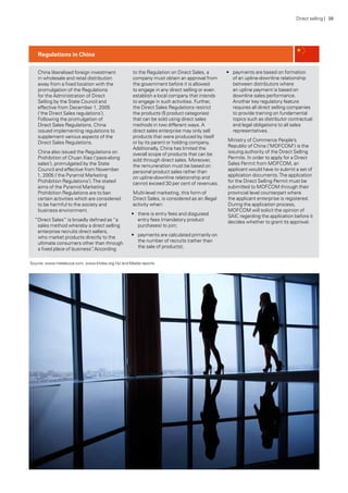 Source: www.melaleuca.com; www.khdsa.org.hk/ and Media reports
China liberalised foreign investment
in wholesale and retail distribution
away from a fixed location with the
promulgation of the Regulations
for the Administration of Direct
Selling by the State Council and
effective from December 1, 2005
(‘the Direct Sales regulations’).
Following the promulgation of
Direct Sales Regulations, China
issued implementing regulations to
supplement various aspects of the
Direct Sales Regulations.
China also issued the Regulations on
Prohibition of Chuan Xiao (‘pass-along
sales’), promulgated by the State
Council and effective from November
1, 2005 (‘the Pyramid Marketing
Prohibition Regulations’).The stated
aims of the Pyramid Marketing
Prohibition Regulations are to ban
certain activities which are considered
to be harmful to the society and
business environment.
“Direct Sales” is broadly defined as “a
sales method whereby a direct selling
enterprise recruits direct sellers,
who market products directly to the
ultimate consumers other than through
a fixed place of business”. According
to the Regulation on Direct Sales, a
company must obtain an approval from
the government before it is allowed
to engage in any direct selling or even
establish a local company that intends
to engage in such activities. Further,
the Direct Sales Regulations restrict
the products (5 product categories)
that can be sold using direct sales
methods in two different ways. A
direct sales enterprise may only sell
products that were produced by itself
or by its parent or holding company.
Additionally, China has limited the
overall scope of products that can be
sold through direct sales. Moreover,
the remuneration must be based on
personal product sales rather than
on upline-downline relationship and
cannot exceed 30 per cent of revenues.
Multi-level marketing, this form of
Direct Sales, is considered as an illegal
activity when:
•	 there is entry fees and disguised
entry fees (mandatory product
purchases) to join;
•	 payments are calculated primarily on
the number of recruits (rather than
the sale of products);
•	 payments are based on formation
of an upline-downline relationship
between distributors where
an upline payment is based on
downline sales performance.
Another key regulatory feature
requires all direct selling companies
to provide training on fundamental
topics such as distributor contractual
and legal obligations to all sales
representatives.
Ministry of Commerce People’s
Republic of China (‘MOFCOM’) is the
issuing authority of the Direct Selling
Permits. In order to apply for a Direct
Sales Permit from MOFCOM, an
applicant would have to submit a set of
application documents.The application
for the Direct Selling Permit must be
submitted to MOFCOM through their
provincial level counterpart where
the applicant enterprise is registered.
During the application process,
MOFCOM will solicit the opinion of
SAIC regarding the application before it
decides whether to grant its approval.
Regulations in China
Direct selling | 38
 