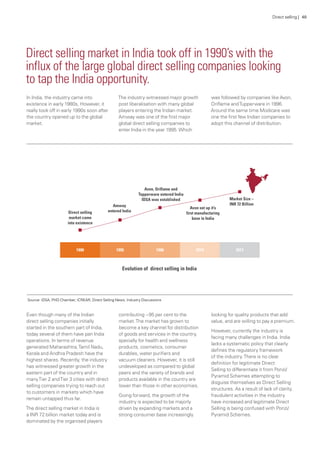 In India, the industry came into
existence in early 1980s, However, it
really took off in early 1990s soon after
the country opened up to the global
market.
The industry witnessed major growth
post liberalisation with many global
players entering the Indian market.
Amway was one of the first major
global direct selling companies to
enter India in the year 1995.Which
was followed by companies like Avon,
Oriflame andTupperware in 1996.
Around the same time Modicare was
one the first few Indian companies to
adopt this channel of distribution.
Even though many of the Indian
direct selling companies initially
started in the southern part of India,
today several of them have pan India
operations. In terms of revenue
generated Maharashtra,Tamil Nadu,
Kerala and Andhra Pradesh have the
highest shares. Recently, the industry
has witnessed greater growth in the
eastern part of the country and in
manyTier 2 andTier 3 cities with direct
selling companies trying to reach out
to customers in markets which have
remain untapped thus far.
The direct selling market in India is
a INR 72 billion market today and is
dominated by the organised players
contributing ~95 per cent to the
market.The market has grown to
become a key channel for distribution
of goods and services in the country,
specially for health and wellness
products, cosmetics, consumer
durables, water purifiers and
vacuum cleaners. However, it is still
undeveloped as compared to global
peers and the variety of brands and
products available in the country are
lower than those in other economies.
Going forward, the growth of the
industry is expected to be majorly
driven by expanding markets and a
strong consumer base increasingly
looking for quality products that add
value, and are willing to pay a premium.
However, currently the industry is
facing many challenges in India. India
lacks a systematic policy that clearly
defines the regulatory framework
of the industry.There is no clear
definition for legitimate Direct
Selling to differentiate it from Ponzi/
Pyramid Schemes attempting to
disguise themselves as Direct Selling
structures. As a result of lack of clarity,
fraudulent activities in the industry
have increased and legitimate Direct
Selling is being confused with Ponzi/
Pyramid Schemes.
Direct selling market in India took off in 1990’s with the
influx of the large global direct selling companies looking
to tap the India opportunity.
Source: IDSA, PHD Chamber, ICREAR, Direct Selling News, Industry Discussions
Direct selling | 40
 