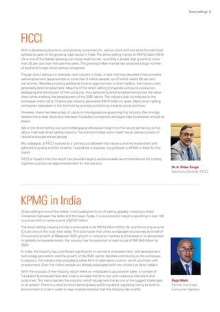 With a developing economy, and growing consumerism, various store and non-store formats have
evolved to cater to the growing retail sector in India.The direct selling market at INR72 billion (2012-
13) is one of the fastest growing non-store retail format, recording a double digit growth of more
than 20 per cent over the past five years.The growing Indian market has attracted a large number
of local and foreign direct selling companies.
Though direct selling is a relatively new industry in India, in less than two decades it has provided
self-employment opportunities to more than 5 million people, out of which nearly 60 per cent
are women. Besides providing additional income opportunities to direct sellers, the industry also
generates direct employment. Majority of the direct selling companies outsource production,
packaging and distribution of their products, thus generating direct employment across the value
chain while enabling the development of the SME sector.The industry also contributes to the
exchequer and in 2012-13 alone the industry generated INR10 billion in taxes. Many direct selling
companies have been in the forefront by actively contributing towards social activities.
However, there has been a lack of clarity on the legislations governing this industry.We strongly
believe that a clear distinction between fraudulent companies and legitimate businesses should be
drawn.
We at the direct selling sub-committee give professional insight into the issues pertaining to this
labour intensive direct selling industry.The sub-committee within itself has an advisory board of
neutral and experienced people.
My colleague, at FICCI worked as a connectors between the industry and the researchers and
adhered to quality and the timeline. I would like to express my gratitude to KPMG in India for this
report.
FICCI is hopeful that this report can provide insights and actionable recommendations for putting
together a conducive legal environment for the industry.
Direct selling is one of the oldest, most traditional forms of selling globally, involving a direct
interaction between the seller and the buyer.Today, it is a successful industry operating in over 100
countries with a market size of USD167 billion.
The direct selling industry in India is estimated to be INR72 billion (2012-13), and forms only around
0.4 per cent of the total retail sales.This is far lower than other comparable economies (one-half of
China and one-tenth of Malaysia).With growth in consumer markets and increase in its penetration
to globally comparable levels, the industry has the potential to reach a size of INR 645 billion by
2025.
In India, the industry has contributed significantly to women’s empowerment, skill development,
technology percolation and the growth of the SME sector, besides contributing to the exchequer.
In addition, the industry also provides a viable form of alternative income, which promotes self-
employment. Over five million people are already associated with the industry as direct sellers.
With the success of the industry, which relies on individuals to accomplish sales, a number of
fraudulent businesses have also tried to emulate the form, but with malicious intentions and
outcomes.This has impacted the industry, which recognises this as one of the biggest challenges
to its growth.There is a need to revisit existing laws and bring about regulatory clarity to build an
environment of trust in order to reap multiple benefits that the industry has to offer.
FICCI
KPMG in India
Dr.A. Didar Singh
Secretary General, FICCI
RajatWahi
Partner and Head
Consumer Markets
Direct selling | 2
 