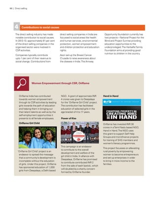 Contributions to social causes
The direct selling industry has made
notable contribution to social causes.
In 2012-13, approximately 81 per cent
of the direct selling companies in the
organised sector were involved in
CSR activities.
Companies typically contribute
upto 1 per cent of their revenue to
social change. Contributions from
direct selling companies in India are
focussed to social areas like health
and human services, environmental
protection, women empowerment
and children protection and education
rights.
Avon set-up the Breast Cancer
Crusade to raise awareness about
the disease in India.The Amway
Opportunity foundation currently has
two projects – National Project for the
Blind and Project Sunrise providing
education opportunities to the
underprivileged.The Herbalfe Family
Foundation aims at providing good
nutrition to children in the country.
4
Women Empowerment through CSR, Oriflame
Oriflame India has contributed
towards women empowerment
through its CSR activities by leading
girls towards the path of education
and helping them in bringing out
their latent talents as well as by the
self-employment opportunities it
presents to all female employees.
Oriflame Girl Child
‘Oriflame Girl Child’ project is an
endeavor to spread the message
that a community’s development is
incomplete without the education
of girls. Under this project, Oriflame
has sponsored education of 1,000
girls from Deepalaya, a Delhi based
NGO.  A grant of approximate INR
4 crores was given to Deepalaya
for the ‘Oriflame Girl Child’ project.
The contribution has facilitated
education of selected girls in the
age bracket of 4 to 17 years. 
Power of Kiss
This campaign is an endeavor
to contribute to the overall
development and welfare of the
girl child in India. In alliance with
Deepalaya, Oriflame has promised
to contribute contributed INR 2
from the sale of each lipstick, which
will doubled by a charity concern
formed by Oriflame founder.
Hand in Hand
Oriflame has invested INR 30
crores in aTamil Nadu based NGO,
Hand in Hand.The NGO uses
this grant to support Self Help
Groups and microfinance projects
for training of SHG members and
women’s literacy programmes.
This project focusses on alleviating
rural poverty by empowering
women to become entrepreneurs
and set-up enterprises in order
to bring in more income to the
families.
49 | Direct selling
 