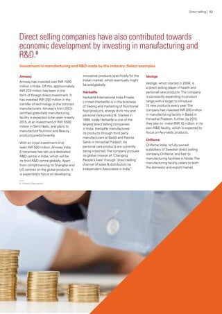 Investment in manufacturing and R&D made by the industry: Select examples
Direct selling companies have also contributed towards
economic development by investing in manufacturing and
R&D.8
Amway
Amway has invested over INR 1500
million in India. Of this, approximately
INR 220 million has been in the
form of foreign direct investment. It
has invested INR 200 million in the
transfer of technology to the contract
manufacturers. Amway’s first LEED-
certified greenfield manufacturing
facility is expected to be open in early
2015, at an investment of INR 5500
million inTamil Nadu, and plans to
manufacture Nutrition and Beauty
products predominantly.
With an initial investment of at
least INR 500 million, Amway India
Enterprises has set-up a dedicated
R&D centre in India, which will be
its third R&D centre globally. Apart
from complimenting its Shanghai and
US centres on the global products, it
is expected to focus on developing
innovative products specifically for the
Indian market, which eventually might
be sold globally.
Herbalife
Herbalife International India Private
Limited (Herbalife) is in the business
of trading and marketing of Nutritional
food products, energy drink mix and
personal care products. Started in
1999, today Herbalife is one of the
largest direct selling companies
in India. Herbalife manufactures
its products through third party
manufacturers at Baddi and Paonta
Sahib in Himachal Pradesh. Its
personal care products are currently
being imported.The company pursues
its global mission of ‘Changing
People’s lives’ through ‘direct selling’
channel of sales & distribution by
Independent Associates in India.”
Vestige
Vestige, which started in 2004, is
a direct selling player in health and
personal care products.The company
is constantly expanding its product
range with a target to introduce
15 new products every year.The
company has invested INR 200 million
in manufacturing facility in Baddi in
Himachal Pradesh; further, by 2015
they plan to invest INR 10 million in its
own R&D facility, which is expected to
focus on Ayurvedic products.
Oriflame
Oriflame India, is fully owned
subsidiary of Swedish direct selling
company Oriflame, and has its
manufacturing facilities in Noida.The
manufacturing facility caters to both
the domestic and export market.
Direct selling | 52
8.	 Industry Discussions
 