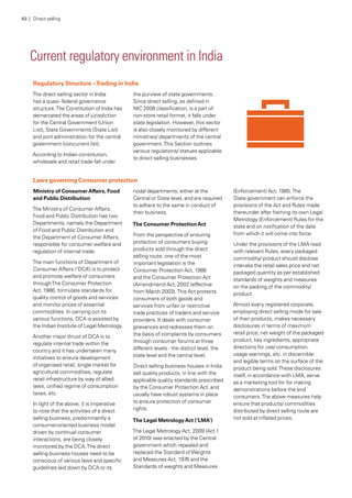 Current regulatory environment in India
Regulatory Structure –Trading in India
The direct selling sector in India
has a quasi- federal governance
structure.The Constitution of India has
demarcated the areas of jurisdiction
for the Central Government (Union
List), State Governments (State List)
and joint administration for the central
government (concurrent list).
According to Indian constitution,
wholesale and retail trade fall under
the purview of state governments.
Since direct selling, as defined in
NIC 2008 classification, is a part of
non-store retail format, it falls under
state legislation. However, this sector
is also closely monitored by different
ministries/ departments of the central
government.This Section outlines
various regulations/ statues applicable
to direct selling businesses.
Laws governing Consumer protection
Ministry of ConsumerAffairs, Food
and Public Distribution
The Ministry of Consumer Affairs,
Food and Public Distribution has two
Departments, namely the Department
of Food and Public Distribution and
the Department of Consumer Affairs,
responsible for consumer welfare and
regulation of internal trade.
The main functions of Department of
Consumer Affairs (‘DCA’) is to protect
and promote welfare of consumers
throughThe Consumer Protection
Act, 1986, formulate standards for
quality control of goods and services
and monitor prices of essential
commodities. In carrying out its
various functions, DCA is assisted by
the Indian Institute of Legal Metrology.
Another major thrust of DCA is to
regulate internal trade within the
country and it has undertaken many
initiatives to ensure development
of organised retail, single market for
agricultural commodities, regulate
retail infrastructure by way of allied
laws, unified regime of consumption
taxes, etc.
In light of the above, it is imperative
to note that the activities of a direct
selling business, predominantly a
consumer-oriented business model
driven by continual consumer
interactions, are being closely
monitored by the DCA.The direct
selling business houses need to be
conscious of various laws and specific
guidelines laid down by DCA or its
nodal departments, either at the
Central or State level, and are required
to adhere to the same in conduct of
their business.
The Consumer ProtectionAct
From the perspective of ensuring
protection of consumers buying
products sold through the direct
selling route, one of the most
important legislation is the
Consumer Protection Act, 1986
and the Consumer Protection Act
(Amendment) Act, 2002 (effective
from March 2003).This Act protects
consumers of both goods and
services from unfair or restrictive
trade practices of traders and service
providers. It deals with consumer
grievances and redresses them on
the basis of complaints by consumers
through consumer forums at three
different levels - the district level, the
state level and the central level.
Direct selling business houses in India
sell quality products, in line with the
applicable quality standards prescribed
by the Consumer Protection Act, and
usually have robust systems in place
to ensure protection of consumer
rights.
The Legal MetrologyAct (‘LMA’)
The Legal Metrology Act, 2009 (Act 1
of 2010) was enacted by the Central
government which repealed and
replaced the Standard ofWeights
and Measures Act, 1976 and the
Standards of weights and Measures
(Enforcement) Act, 1985.The
State government can enforce the
provisions of the Act and Rules made
thereunder after framing its own Legal
Metrology (Enforcement) Rules for the
state and on notification of the date
from which it will come into force.
Under the provisions of the LMA read
with relevant Rules, every packaged
commodity/ product should disclose
inter-alia the retail sales price and net
packaged quantity as per established
standards of weights and measures
on the packing of the commodity/
product.
Almost every registered corporate,
employing direct selling mode for sale
of their products, makes necessary
disclosures in terms of maximum
retail price, net weight of the packaged
product, key ingredients, appropriate
directions for use/ consumption,
usage warnings, etc. in discernible
and legible terms on the surface of the
product being sold.These disclosures
itself, in accordance with LMA, serve
as a marketing tool for for making
demonstrations before the end
consumers.The above measures help
ensure that products/ commodities
distributed by direct selling route are
not sold at inflated prices.
63 | Direct selling
 