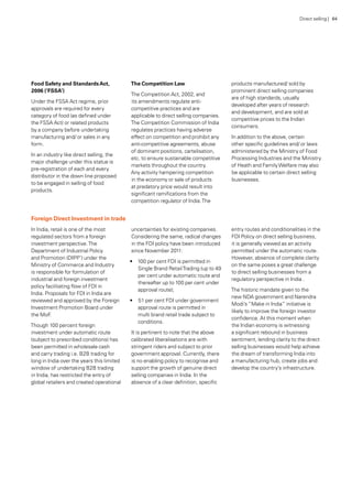 Foreign Direct Investment in trade
In India, retail is one of the most
regulated sectors from a foreign
investment perspective.The
Department of Industrial Policy
and Promotion (DIPP’) under the
Ministry of Commerce and Industry
is responsible for formulation of
industrial and foreign investment
policy facilitating flow of FDI in
India. Proposals for FDI in India are
reviewed and approved by the Foreign
Investment Promotion Board under
the MoF.
Though 100 percent foreign
investment under automatic route
(subject to prescribed conditions) has
been permitted in wholesale cash
and carry trading i.e. B2B trading for
long in India over the years this limited
window of undertaking B2B trading
in India, has restricted the entry of
global retailers and created operational
uncertainties for existing companies.
Considering the same, radical changes
in the FDI policy have been introduced
since November 2011:
•	 100 per cent FDI is permitted in
Single Brand RetailTrading (up to 49
per cent under automatic route and
thereafter up to 100 per cent under
approval route);
•	 51 per cent FDI under government
approval route is permitted in
multi brand retail trade subject to
conditions.
It is pertinent to note that the above
calibrated liberalisations are with
stringent riders and subject to prior
government approval. Currently, there
is no enabling policy to recognise and
support the growth of genuine direct
selling companies in India. In the
absence of a clear definition, specific
entry routes and conditionalities in the
FDI Policy on direct selling business,
it is generally viewed as an activity
permitted under the automatic route.
However, absence of complete clarity
on the same poses a great challenge
to direct selling businesses from a
regulatory perspective in India .
The historic mandate given to the
new NDA government and Narendra
Modi’s “Make in India” initiative is
likely to improve the foreign investor
confidence. At this moment when
the Indian economy is witnessing
a significant rebound in business
sentiment, lending clarity to the direct
selling businesses would help achieve
the dream of transforming India into
a manufacturing hub, create jobs and
develop the country’s infrastructure.
Food Safety and StandardsAct,
2006 (‘FSSA’)
Under the FSSA Act regime, prior
approvals are required for every
category of food (as defined under
the FSSA Act) or related products
by a company before undertaking
manufacturing and/ or sales in any
form.
In an industry like direct selling, the
major challenge under this statue is
pre-registration of each and every
distributor in the down line proposed
to be engaged in selling of food
products.
The Competition Law
The Competition Act, 2002, and
its amendments regulate anti-
competitive practices and are
applicable to direct selling companies.
The Competition Commission of India
regulates practices having adverse
effect on competition and prohibit any
anti-competitive agreements, abuse
of dominant positions, cartelisation,
etc. to ensure sustainable competitive
markets throughout the country.
Any activity hampering competition
in the economy or sale of products
at predatory price would result into
significant ramifications from the
competition regulator of India.The
products manufactured/ sold by
prominent direct selling companies
are of high standards, usually
developed after years of research
and development, and are sold at
competitive prices to the Indian
consumers.
In addition to the above, certain
other specific guidelines and/ or laws
administered by the Ministry of Food
Processing Industries and the Ministry
of Heath and FamilyWelfare may also
be applicable to certain direct selling
businesses.
Direct selling | 64
 
