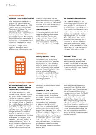 Administrative laws
Ministry of CorporateAffairs (‘MCA’)
MCA regulates corporate affairs in
India throughThe Companies Act,
2013 ( andThe Companies Act, 1956)
read with other allied Acts, Bills and
Rules framed hereunder.The primary
objective of MCA is to regulate
corporate structure in India and ensure
protection of investors and other
business stakeholders. Any company
in contravention with the provisions of
company law have stringent penal and
prosecution consequences in India.
Every direct selling business
organised as Company in India
adheres to the provisions prescribed
under the corporate law statutes
essentially governing share capital of
a company, functioning of the board of
directors, furnishing of annual reports,
necessary public disclosures, etc.
The Contract Law
The direct selling business is full of
agreements between businesses
and direct sellers.The roles and
responsibilities of direct sellers are
usually documented in a legally
enforceable contract in accordance
with the Indian Contracts Act, 1852.
The Shops and EstablishmentAct
Every State has a specific Shops
and Commercial Establishments Act
which provides for the regulation of
conditions of work and employment in
shops and commercial establishments.
In addition to above, at the State Level,
local and municipal bodies also have
regulatory powers.The multiplicity
of regulatory bodies at the center,
state and local level has resulted in
multiciplity of laws and regulations.
The number of regulations and the
extent of variations varies from state
to state and their impact depends on
the type of commodities traded.
Industry specific laws/ guidelines
Misapplication ofThe Prize, Chits
and Money Circulation Schemes
(BanningAct), 1978 (‘PCMCS’)
The Act was legislated in 1978 to
regulate and ban fraudulent pyramid
and Ponzi schemes prevailing in the
country. Such predatory schemes
manifest in various sectors including
real estate, agriculture, on the internet
and e-mail, and spread rapidly at times
causing significant financial loss to
the public at large. Although, nothing
in this Act refers explicitly to direct
selling businesses, still in certain
States such activities have been
alleged to be akin to money circulation
schemes and thus, covered under
the PCMCS Act. In this regard, it is
relevant to note that PCMCS is an
archaic legislation and was enacted
around 40 years ago when Indian
markets had not experienced any
penetration by bona fide direct selling
companies.
Guidelines at State Level
There are no specific regulations or
guidelines governing Direct Selling
activities in the Indian States except in
Rajasthan and Kerala.
The Nodal Industry Department
of Rajasthan was set-up in 2012,
with a view to regulate the sale of
goods and services outside of retail
establishments by way of direct selling
and ensure protection of consumers,
issued certain guidelines.These
guidelines broadly define the contours
of permissible activities which can be
undertaken in the State. Further, it has
been referred that any breach of these
guidelines would be appropriately
dealt with under relevant provisions of
existing laws.
In the absence of a sector specific
legislation in majority of the Indian
States, direct selling companies have
been allegedly tagged along with
fraudulent schemes under the PCMCS
Act by the regulatory authorities of
certain states.The State judiciary and
regulators have alleged that some
of the companies engaged in direct
selling conduct ‘money laundering
activities’ by promoting or conducting
a scheme for making of quick and easy
money.This regulatory challenge has
lead to business uncertainty in India,
with an added risk of harassment and
business disruption.
Taxation laws
Ministry of Finance (‘MoF’)
The MoF regulates taxation (both
corporate & consumption taxes) and
custom duties on import/ export in
India.The taxable income of direct
selling businesses is being regularly
audited and scrutinised by the Indian
revenue authorities. Moreover,
direct sellers associated with these
direct selling businesses are also
contributing to the exchequer by
depositing income tax.
Indirect tax levies
The consumption taxes at the State
level such asValue AddedTax (‘VAT’)
(on sales of goods) and Central Sales
tax (on inter-state movement of goods)
are also levied at each stage of sale of
the product/ goods.
65 | Direct selling
 
