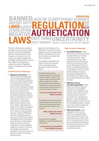 The direct selling industry, similar to
the larger consumer industries faces
issues of counterfeits and general
difficulty in doing business in India.
However, our interaction with the
industry participants suggests that
the biggest challenge that the industry
faces today is that of regulatory
uncertainty and lack of legislative
support in recognition of the rightful
industry.
Specific Industry Challenges
•	 Regulatory Uncertainty - The
industry is adversely affected by
lack of a proper legal framework
which is compromising the growth
of the direct selling industry.There
is no systematic and standard
policy on direct selling that is based
on the constitutional structure. As a
result many authorities have	
booked direct selling companies
for unlawful activities as under the
Prize, Chits and Money Circulation
Schemes Act.The act, which
was enacted much before the
advent of direct selling in India
has an archaic understanding of
issues, and is unable to distinguish
rightful direct selling businesses
from malicious money circulation
schemes. Under the PCMCS Act
customer complaints are acted
upon as criminal offense and gives
investigating officers the power to
arrest and seize company assets
along with arrest of many key
individuals.This creates negative
image of the industry in the mind
of participants and potential
participants, who as a result do not
realise the benefits of the direct
selling business.
Apart from the ambiguity in the
PCMCS Act, there are many other
regulatory issues including a lack of
definition and separate provisions
for the industry, which affect the
industry adversely.
The regulatory challenge for the
industry along with a potential
solution roadmap has been
discussed in detail in the next
section.
‘The police forces and the
bureaucracies don’t understand
the direct selling industry.They
remain suspicious because they
believe people cannot make
money without any investment.
They label it as money circulation
schemes even though there is no
money circulation involved.’
- Promoter, Leading Indian Direct
Selling Company
‘If the government sees the direct
selling industry as its partner, the
industry has massive potential to
grow and benefit millions in the
country.’
- MD, Leading Indian Direct
Selling Company
‘There has to be a separate
legislation or guidelines governing
the industry.’
- Country Head, Leading Global
Direct Selling Company
Other Industry Challenges
•	 Counterfeit Products - Direct
selling products should not be sold
through retail stores. However,
it has been seen that, many
retailers become direct sellers
and start off loading the products
to the customers through retail
outlets.This leakage of products
through traditional retail channels
is contradictory to the very nature
of direct selling and needs to
be adequately addressed.This
channel also encourages the sale
of counterfeit products which affect
the brand.
•	 Difficulty to set-up
manufacturing facilities - Many
large direct selling companies
in India are renowned MNCs.
However, due to rigid labour laws
and poor infrastructure, many of
these have found it difficult to
set-up their own manufacturing
facilities in India. All states have
different regulations and there is no
centralised federal system, making
the process of getting clearances
costly and time consuming.
•	 High Import Duties - Many
ingredients for the industry
products are imported. Higher
import duties add to the price of
the product and as a result make
them more expensive for the final
consumer adversely affecting the
demand for such products as they
are available at lower prices in
international markets.
Direct selling | 68
 