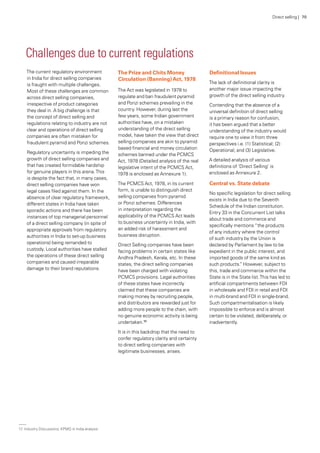 The current regulatory environment
in India for direct selling companies
is fraught with multiple challenges.
Most of these challenges are common
across direct selling companies,
irrespective of product categories
they deal in. A big challenge is that
the concept of direct selling and
regulations relating to industry are not
clear and operations of direct selling
companies are often mistaken for
fraudulent pyramid and Ponzi schemes.
Regulatory uncertainty is impeding the
growth of direct selling companies and
that has created formidable hardship
for genuine players in this arena.This
is despite the fact that, in many cases,
direct selling companies have won
legal cases filed against them. In the
absence of clear regulatory framework,
different states in India have taken
sporadic actions and there has been
instances of top managerial personnel
of a direct selling company (in spite of
appropriate approvals from regulatory
authorities in India to set-up business
operations) being remanded to
custody. Local authorities have stalled
the operations of these direct selling
companies and caused irreparable
damage to their brand reputations.
The Prize and Chits Money
Circulation (Banning)Act, 1978
The Act was legislated in 1978 to
regulate and ban fraudulent pyramid
and Ponzi schemes prevailing in the
country. However, during last the
few years, some Indian government
authorities have, on a mistaken
understanding of the direct selling
model, have taken the view that direct
selling companies are akin to pyramid
based financial and money circulation
schemes banned under the PCMCS
Act, 1978 (Detailed analysis of the real
legislative intent of the PCMCS Act,
1978 is enclosed as Annexure 1).
The PCMCS Act, 1978, in its current
form, is unable to distinguish direct
selling companies from pyramid
or Ponzi schemes. Differences
in interpretation regarding the
applicability of the PCMCS Act leads
to business uncertainty in India, with
an added risk of harassment and
business disruption.
Direct Selling companies have been
facing problems in certain states like
Andhra Pradesh, Kerala, etc. In these
states, the direct selling companies
have been charged with violating
PCMCS provisions. Legal authorities
of these states have incorrectly
claimed that these companies are
making money by recruiting people,
and distributors are rewarded just for
adding more people to the chain, with
no genuine economic activity is being
undertaken.17
It is in this backdrop that the need to
confer regulatory clarity and certainty
to direct selling companies with
legitimate businesses, arises.
Definitional Issues
The lack of definitional clarity is
another major issue impacting the
growth of the direct selling industry.
Contending that the absence of a
universal definition of direct selling
is a primary reason for confusion,
it has been argued that a better
understanding of the industry would
require one to view it from three
perspectives i.e. (1) Statistical; (2)
Operational; and (3) Legislative.
A detailed analysis of various
definitions of ‘Direct Selling’ is
enclosed as Annexure 2.
Central vs. State debate
No specific legislation for direct selling
exists in India due to the Seventh
Schedule of the Indian constitution.
Entry 33 in the Concurrent List talks
about trade and commerce and
specifically mentions “the products
of any industry where the control
of such industry by the Union is
declared by Parliament by law to be
expedient in the public interest, and
imported goods of the same kind as
such products.” However, subject to
this, trade and commerce within the
State is in the State list.This has led to
artificial compartments between FDI
in wholesale and FDI in retail and FDI
in multi-brand and FDI in single-brand.
Such compartmentalisation is likely
impossible to enforce and is almost
certain to be violated, deliberately, or
inadvertently.
Challenges due to current regulations
Direct selling | 70
17.	Industry Discussions, KPMG in India analysis
 