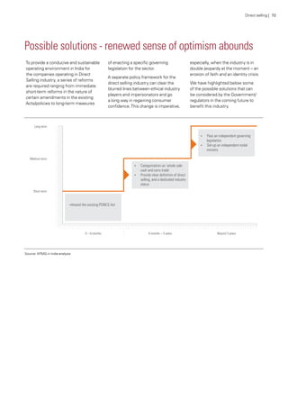 Possible solutions - renewed sense of optimism abounds
To provide a conducive and sustainable
operating environment in India for
the companies operating in Direct
Selling industry, a series of reforms
are required ranging from immediate
short-term reforms in the nature of
certain amendments in the existing
Acts/policies to long-term measures
of enacting a specific governing
legislation for the sector.
A separate policy framework for the
direct selling industry can clear the
blurred lines between ethical industry
players and impersonators and go
a long way in regaining consumer
confidence.This change is imperative,
especially, when the industry is in
double jeopardy at the moment – an
erosion of faith and an identity crisis.
We have highlighted below some
of the possible solutions that can
be considered by the Government/
regulators in the coming future to
benefit this industry.
Source: KPMG in India analysis
Direct selling | 72
 