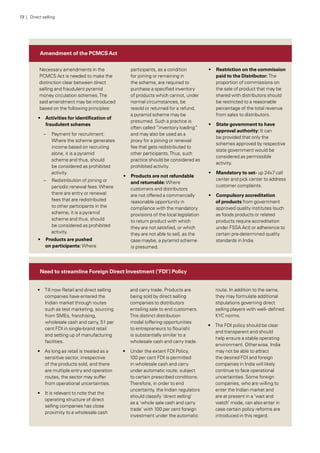 Amendment of the PCMCSAct
Need to streamline Foreign Direct Investment (‘FDI’) Policy
Necessary amendments in the
PCMCS Act is needed to make the
distinction clear between direct
selling and fraudulent pyramid
money circulation schemes.The
said amendment may be introduced
based on the following principles:
•• Activities for identification of
fraudulent schemes
–– Payment for recruitment:
Where the scheme generates
income based on recruiting
alone, it is a pyramid
scheme and thus, should
be considered as prohibited
activity.
–– Redistribution of joining or
periodic renewal fees:Where
there are entry or renewal
fees that are redistributed
to other participants in the
scheme, it is a pyramid
scheme and thus, should
be considered as prohibited
activity.
•• Products are pushed
on participants: Where
participants, as a condition
for joining or remaining in
the scheme, are required to
purchase a specified inventory
of products which cannot, under
normal circumstances, be
resold or returned for a refund,
a pyramid scheme may be
presumed. Such a practice is
often called “inventory loading”
and may also be used as a
proxy for a joining or renewal
fee that gets redistributed to
other participants.Thus, such
practice should be considered as
prohibited activity.
•• Products are not refundable
and returnable:Where
customers and distributors
are not offered a commercially
reasonable opportunity in
compliance with the mandatory
provisions of the local legislation
to return product with which
they are not satisfied, or which
they are not able to sell, as the
case maybe, a pyramid scheme
is presumed.
•• Restriction on the commission
paid to the Distributor: The
proportion of commissions on
the sale of product that may be
shared with distributors should
be restricted to a reasonable
percentage of the total revenue
from sales to distributors.
•• State government to have
approval authority: It can
be provided that only the
schemes approved by respective
state government would be
considered as permissible
activity.
•• Mandatory to set- up 24x7 call
center and pick center to address
customer complaints.
•• Compulsory accreditation
of products from government
approved quality institutes (such
as foods products or related
products require accreditation
under FSSA Act) or adherence to
certain pre-determined quality
standards in India.
•• Till now Retail and direct selling
companies have entered the
Indian market through routes
such as test marketing, sourcing
from SMEs, franchising,
wholesale cash and carry, 51 per
cent FDI in single-brand retail
and setting up of manufacturing
facilities.
•• As long as retail is treated as a
sensitive sector, irrespective
of the products sold, and there
are multiple entry and operation
routes, the sector may suffer
from operational uncertainties.
•• It is relevant to note that the
operating structure of direct
selling companies has close
proximity to a wholesale cash
and carry trade. Products are
being sold by direct selling
companies to distributors
entailing sale to end customers.
This distinct distribution
model (offering opportunities
to entrepreneurs to flourish)
is substantially similar to a
wholesale cash and carry trade.
•• Under the extant FDI Policy,
100 per cent FDI is permitted
in wholesale cash and carry
under automatic route, subject
to certain prescribed conditions.
Therefore, in order to end
uncertainty, the Indian regulators
should classify ‘direct selling’
as a ‘whole sale cash and carry
trade’ with 100 per cent foreign
investment under the automatic
route. In addition to the same,
they may formulate additional
stipulations governing direct
selling players with well- defined
KYC norms.
•• The FDI policy should be clear
and transparent and should
help ensure a stable operating
environment. Otherwise, India
may not be able to attract
the desired FDI and foreign
companies in India will likely
continue to face operational
uncertainties. Some foreign
companies, who are willing to
enter the Indian market and
are at present in a ‘wait and
watch’ mode, can also enter in
case certain policy reforms are
introduced in this regard.
73 | Direct selling
 