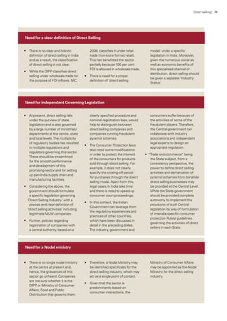 Need for a clear definition of Direct Selling
Need for a Nodal ministry
Need for independent Governing Legislation
•• There is no clear and holistic
definition of direct selling in India
and as a result, the classification
of direct selling is not clear.
•• While the DIPP classifies direct
selling under wholesale trade for
the purpose of FDI inflows, NIC,
2008, classifies it under retail
trade (non-store format retail).
This has benefitted the sector
partially because 100 per cent
FDI is allowed in wholesale trade.
•• There is need for a proper
definition of ‘direct selling
model’ under a specific
legislation in India. Moreover,
given the numerous social as
well as economic benefits of
this specialised channel of
distribution, direct selling should
be given a separate ‘Industry
Status’.
•• There is no single nodal ministry
at the centre at present and,
hence, the grievances of this
sector go unheard. Companies
are not sure whether it is the
DIPP or Ministry of Consumer
Affairs, Food and Public
Distribution that governs them.
•• Therefore, a Nodal Ministry may
be identified specifically for the
direct selling industry, which may
act as a single point of contact.
•• Given that the sector is
predominantly based on
consumer interactions, the
Ministry of Consumer Affairs
may be appointed as the Nodal
Ministry for the direct selling
industry
•• At present, direct selling falls
under the purview of state
legislation and is also governed
by a large number of ministries/
departments at the centre, state
and local levels.The multiplicity
of regulatory bodies has resulted
in multiple regulations and
regulators governing this sector.
These should be streamlined
for the smooth performance
and development of this
promising sector and for setting
up pan-India supply chain and
manufacturing facilities.
•• Considering the above, the
government should formulate
a specific legislation governing
‘Direct Selling Industry’ with a
precise and clear definition of
‘direct selling activities’ including
legitimate MLM companies.
•• Further, policies regarding
registration of companies with
a central authority, based on a
clearly specified procedure and
nominal registration fees, would
help to distinguish between
direct selling companies and
companies running fraudulent
pyramid schemes.
•• The Consumer Protection laws
also need some modifications
in order to protect the interest
of the consumers for products
sold through direct selling. For
example, it does not clearly
specify the cooling-off period
for purchases through the direct
selling mode. Apart from this,
legal cases in India take time
and there is need to speed up
consumer court proceedings.
•• In this context, the Indian
Government can leverage from
the regulatory experiences and
practices of other countries,
which have been discussed in
detail in the preceding slides.
The industry, government and
consumers suffer because of
the activities of some of the
fraudulent players.Therefore,
the Central government can
collaborate with industry
associations and independent
legal experts to design an
appropriate regulation.
•• “Trade and commerce” being
the State subject, from a
consistency perspective, the
power to define direct selling
activities and demarcation of
pyramid schemes from bonafide
direct selling businesses may
be provided at the Central Level.
While the State government
should be provided complete
autonomy to implement the
provisions of such Central
legislation by way of formulation
of inter-alia specific consumer
protection Rules/ guidelines
governing the activities of direct
sellers in each State.
Direct selling | 74
 