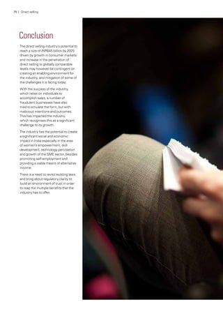 Conclusion
The direct selling industry’s potential to
reach a size of INR645 billion by 2025
driven by growth in consumer markets
and increase in the penetration of
direct selling to globally comparable
levels may however be contingent on
creating an enabling environment for
the industry, and mitigation of some of
the challenges it is facing today.
With the success of the industry,
which relies on individuals to
accomplish sales, a number of
fraudulent businesses have also
tried to emulate the form, but with
malicious intentions and outcomes.
This has impacted the industry,
which recognises this as a significant
challenge to its growth.
The industry has the potential to create
a significant social and economic
impact in India especially in the area
of women’s empowerment, skill
development, technology percolation
and growth of the SME sector, besides
promoting self-employment and
providing a viable means of alternative
income.
There is a need to revisit existing laws
and bring about regulatory clarity to
build an environment of trust in order
to reap the multiple benefits that the
industry has to offer.
75 | Direct selling
 