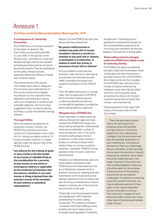 The Prize and Chits Money Circulation (Banning)Act, 1978
Annexure 1
A consequence of ‘James Raj
Committee’
The PCMCS Act is the direct outcome
of the report of James S. Raj
Committee constituted by the RBI
in June 1974. In the opinion of the
Study Group – activities viz. prize chit/
benefit/ savings scheme etc. benefit
primarily promoters and do not serve
any social purpose.They are prejudicial
to the public interest and also
adversely affects the efficacy of fiscal
and monetary policy.
The central theme of the James
Committee report was to safeguard
the monetary and credit policies of
the country and ensure a degree
of protection to the interests of the
depositors who place their saving
with such companies.To achieve such
a broader objective, the Committee
suggested to ban money laundering
activities i.e. prize chit/ benefit/ savings
scheme.
The Legal Edifice
With the overarching objective of
protection of public interest, the
PCMCS Act prohibits promotion,
conduct of or participation in any ‘prize
chit’ or ‘money circulation scheme’. A
‘money circulation scheme’ is widely
defined under the Section 2(c) of the
PCMCS Act as:
“any scheme for the making of quick
or easy money or for the receipt
of any money or valuable thing as
the consideration for a promise
to pay money, on any event or
contingency relative or applicable
to the enrolment of members into
the scheme, whether or not such
money or thing is derived from the
entrance money of the members
of such scheme or periodical
subscriptions”.
Section 3 of the PCMCS Act bans the
above activities stating that:
“No person shall promote or
conduct any prize chit or money
circulation scheme or enroll as a
member to any such chit or scheme,
or participate in it otherwise, or
receive or remit any money in
pursuance of such chit or scheme”.
Any one related to such banned
activities under the Act or attempting
to promote such activities are also
liable to penalty and prosecution
subject to provisions of the PCMCS
Act.
From the above discussion it is amply
clear, that the application of PCMCS
Act to the direct selling industry
is rather accidental by enforcers
unintended by legislators, provide the
direct selling scheme is genuine.
Misapplication of PCMCSAct
There have been multiple instances
where enforcement agencies have
invoked the PCMCS Act to genuine
direct selling companies. Undoubtedly,
there are considerable number of
fraud companies, who in the name
of directs selling dupe innocent
customers. In fact either without a
product or without a token/ sham
product they run money circulation
schemes. Justifiably, PCMCS is to be
applied so that innocent customers
are protected.
However, as indicated above, genuine
direct sellers are booked under
PCMCS and victimised based on the
act of distributor rewards which is
another critical issue needing attention.
A distributor with no personal active
selling or personal nominal selling may
earn enormous rewards (commission,
reward, incentive, etc.) if he trains his
recruitments to sell well.
These high incentivising opportunities
are highlighted in IEC materials
published by the direct selling
companies.This creates a mistaken
impression that direct selling activity
enables earning of ‘easy money’
amongst some regulators.Therefore,
the genuine “marketing bonus”
payments to distributors should not
be misinterpreted as payments for
recruiting new members, as they are
‘based on the quantity of actual sales’.
Direct selling schemes charged
under the PCMCSAct is likely a case
of confusing identity
The PCMCS Act does not explicitly
exclude or deal with businesses which
involve genuine sale of products or
services. Section 2(c) of the PCMCS
Act is clear and emits the mandate
of the PCMCS law, that prize chits,
money circulation schemes, by
whatever name they may be called,
which do not bring public value;
and where the chance of innocent
investors being lured to loose their
money – are to be banned.
Following extract of the report will
bring out the exact intent of the
Committee:
‘….There has also been a public
clamor for banning of such
schemes (prize chit/ benefit/
savings scheme ); this stems
largely from the malpractices
indulged in by the promoters and
also the possible exploitation of
such schemes by unscrupulous
elements to their own advantage.
We are, therefore, of the view that
the conduct of prize chits or benefit
schemes by whatever name called
should be totally banned in the
larger interests of the public and
that suitable legislative measures
should be taken for the purpose
if the provisions of the existing
enactments are considered
inadequate. Companies conducting
prize chits, benefit schemes, etc.,
may be allowed a period of three
years which may be extended
by one more year to wind up
their business in respect of such
schemes and/or switch over to any
other type of business permissible
under the law’.
Direct selling | 80
 
