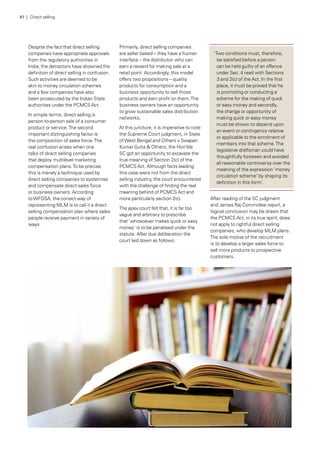 Despite the fact that direct selling
companies have appropriate approvals
from the regulatory authorities in
India, the detractors have drowned the
definition of direct selling in confusion.
Such activities are deemed to be
akin to money circulation schemes
and a few companies have also
been prosecuted by the Indian State
authorities under the PCMCS Act.
In simple terms, direct selling is
person-to-person sale of a consumer
product or service.The second
important distinguishing factor is
the composition of sales force.The
real confusion arises when one
talks of direct selling companies
that deploy multilevel marketing
compensation plans.To be precise,
this is merely a technique used by
direct selling companies to systemise
and compensate direct sales force
or business owners. According
toWFDSA, the correct way of
representing MLM is to call it a direct
selling compensation plan where sales
people receive payment in variety of
ways.
Primarily, direct selling companies
are seller based – they have a human
interface – the distributor- who can
earn a reward for making sale at a
retail point. Accordingly, this model
offers two propositions – quality
products for consumption and a
business opportunity to sell those
products and earn profit on them.The
business owners have an opportunity
to grow sustainable sales distribution
networks.
At this juncture, it is imperative to note
the Supreme Court judgment, in State
ofWest Bengal and Others v Swapan
Kumar Guha & Others, the Hon’ble
SC got an opportunity to excavate the
true meaning of Section 2(c) of the
PCMCS Act. Although facts leading
this case were not from the direct
selling industry, the court encountered
with the challenge of finding the real
meaning behind of PCMCS Act and
more particularly section 2(c).
The apex court felt that, it is far too
vague and arbitrary to prescribe
that ‘whosoever makes quick or easy
money’ is to be penalised under the
statute. After due deliberation the
court laid down as follows:
‘Two conditions must, therefore,
be satisfied before a person
can be held guilty of an offence
under Sec. 4 read with Sections
3 and 2(c) of the Act. In the first
place, it must be proved that he
is promoting or conducting a
scheme for the making of quick
or easy money and secondly,
the change or opportunity of
making quick or easy money
must be shown to depend upon
an event or contingency relative
or applicable to the enrolment of
members into that scheme.The
legislative draftsman could have
thoughtfully foreseen and avoided
all reasonable controversy over the
meaning of the expression ‘money
circulation scheme’ by shaping its
definition in this form’.
After reading of the SC judgment
and James Raj Committee report, a
logical conclusion may be drawn that
the PCMCS Act, in its true spirit, does
not apply to rightful direct selling
companies, who develop MLM plans.
The sole motive of the recruitment
is to develop a larger sales force to
sell more products to prospective
customers.
81 | Direct selling
 