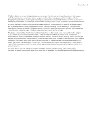 KPMG in India has, to the best of its ability, taken care to compile the information and material contained in this research
work.The report contains certain case studies, company profiles and country regulations which have been collected
through primary interactions, media reports and company websites.We have indicated within our report the sources of the
information presented.We have not sought to establish the reliability of these sources by reference to independent evidence.
In addition, the report contains certain prospective market projections. Such projections are based on secondary research
and our analysis based on certain underlying assumptions.We must emphasise that the realisation of the projections is
dependent on the continuing validity of the assumptions on which it is based.The assumptions will need to be reviewed and
revised to reflect any such changes in the business structure and direction as they emerge.
KPMG does not warrant that the information and material contained in the research work, or any part thereof, is designed
to, or will meet any person’s requirements, or that it will be error free or free from any inadequacies, incorrectness,
incompleteness, or inaccuracies. KPMG hereby disclaims any warranty, express or implied, including, without limitation, any
warranty of non-infringement, merchantability or fitness for a particular purpose, in respect of any information and/or material
contained in the research work. KPMG will not be held responsible for any loss, damage or inconvenience caused to any
person as a result of any inadequacies, incorrectness, incompleteness, inaccuracies, or errors contained in these research
reports. No one should act on such information without appropriate professional advice after a thorough examination of the
particular situation.
The report shall be read in its entirety by those to whom it has been circulated for viewing, without removing any
disclaimer. By reading this report the reader of the report shall be deemed to have accepted the terms specified herein above.
Direct selling | 88
 
